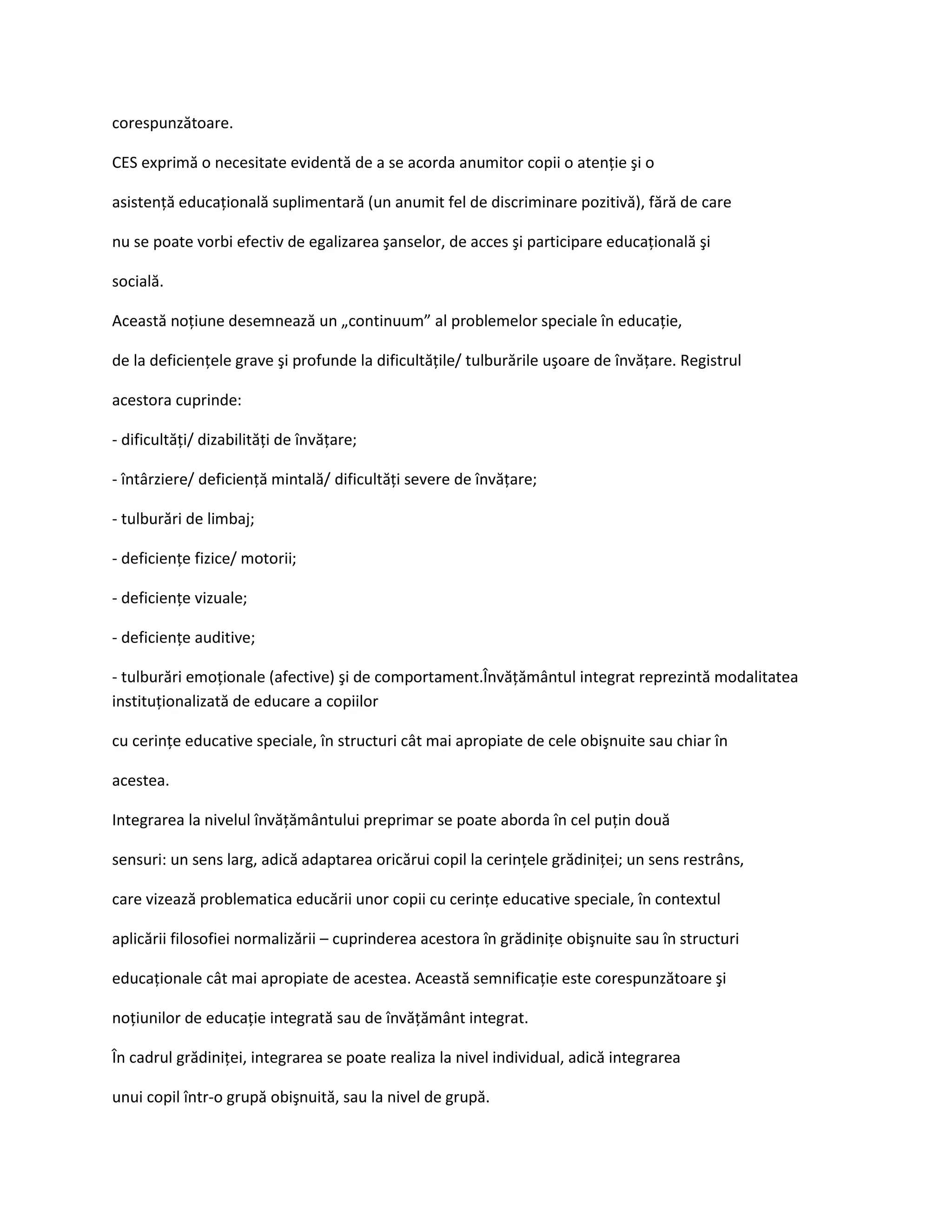 corespunzătoare.

CES exprimă o necesitate evidentă de a se acorda anumitor copii o atenţie şi o

asistenţă educaţională suplimentară (un anumit fel de discriminare pozitivă), fără de care

nu se poate vorbi efectiv de egalizarea şanselor, de acces şi participare educaţională şi

socială.

Această noţiune desemnează un „continuum” al problemelor speciale în educaţie,

de la deficienţele grave şi profunde la dificultăţile/ tulburările uşoare de învăţare. Registrul

acestora cuprinde:

- dificultăţi/ dizabilităţi de învăţare;

- întârziere/ deficienţă mintală/ dificultăţi severe de învăţare;

- tulburări de limbaj;

- deficienţe fizice/ motorii;

- deficienţe vizuale;

- deficienţe auditive;

- tulburări emoţionale (afective) şi de comportament.Învăţământul integrat reprezintă modalitatea
instituţionalizată de educare a copiilor

cu cerinţe educative speciale, în structuri cât mai apropiate de cele obişnuite sau chiar în

acestea.

Integrarea la nivelul învăţământului preprimar se poate aborda în cel puţin două

sensuri: un sens larg, adică adaptarea oricărui copil la cerinţele grădiniţei; un sens restrâns,

care vizează problematica educării unor copii cu cerinţe educative speciale, în contextul

aplicării filosofiei normalizării – cuprinderea acestora în grădiniţe obişnuite sau în structuri

educaţionale cât mai apropiate de acestea. Această semnificaţie este corespunzătoare şi

noţiunilor de educaţie integrată sau de învăţământ integrat.

În cadrul grădiniţei, integrarea se poate realiza la nivel individual, adică integrarea

unui copil într-o grupă obişnuită, sau la nivel de grupă.
 