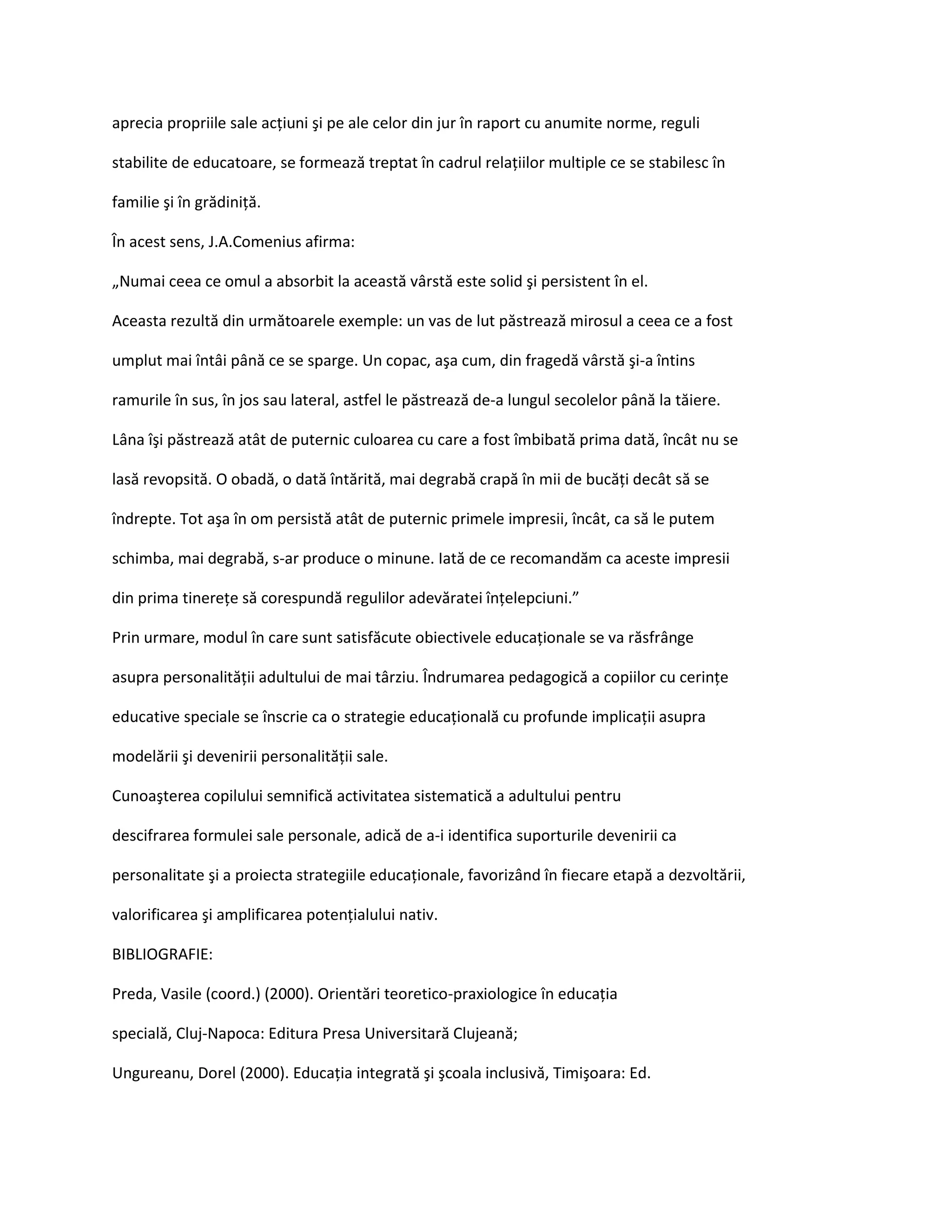 aprecia propriile sale acţiuni şi pe ale celor din jur în raport cu anumite norme, reguli

stabilite de educatoare, se formează treptat în cadrul relaţiilor multiple ce se stabilesc în

familie şi în grădiniţă.

În acest sens, J.A.Comenius afirma:

„Numai ceea ce omul a absorbit la această vârstă este solid şi persistent în el.

Aceasta rezultă din următoarele exemple: un vas de lut păstrează mirosul a ceea ce a fost

umplut mai întâi până ce se sparge. Un copac, aşa cum, din fragedă vârstă şi-a întins

ramurile în sus, în jos sau lateral, astfel le păstrează de-a lungul secolelor până la tăiere.

Lâna îşi păstrează atât de puternic culoarea cu care a fost îmbibată prima dată, încât nu se

lasă revopsită. O obadă, o dată întărită, mai degrabă crapă în mii de bucăţi decât să se

îndrepte. Tot aşa în om persistă atât de puternic primele impresii, încât, ca să le putem

schimba, mai degrabă, s-ar produce o minune. Iată de ce recomandăm ca aceste impresii

din prima tinereţe să corespundă regulilor adevăratei înţelepciuni.”

Prin urmare, modul în care sunt satisfăcute obiectivele educaţionale se va răsfrânge

asupra personalităţii adultului de mai târziu. Îndrumarea pedagogică a copiilor cu cerinţe

educative speciale se înscrie ca o strategie educaţională cu profunde implicaţii asupra

modelării şi devenirii personalităţii sale.

Cunoaşterea copilului semnifică activitatea sistematică a adultului pentru

descifrarea formulei sale personale, adică de a-i identifica suporturile devenirii ca

personalitate şi a proiecta strategiile educaţionale, favorizând în fiecare etapă a dezvoltării,

valorificarea şi amplificarea potenţialului nativ.

BIBLIOGRAFIE:

Preda, Vasile (coord.) (2000). Orientări teoretico-praxiologice în educaţia

specială, Cluj-Napoca: Editura Presa Universitară Clujeană;

Ungureanu, Dorel (2000). Educaţia integrată şi şcoala inclusivă, Timişoara: Ed.
 