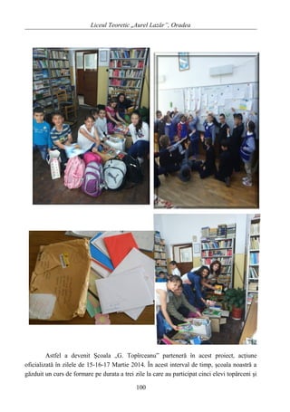 Liceul Teoretic „Aurel Lazăr”, Oradea
Astfel a devenit Şcoala „G. Topîrceanu” parteneră în acest proiect, acţiune
oficializată în zilele de 15-16-17 Martie 2014. În acest interval de timp, şcoala noastră a
găzduit un curs de formare pe durata a trei zile la care au participat cinci elevi topârceni şi
100
 