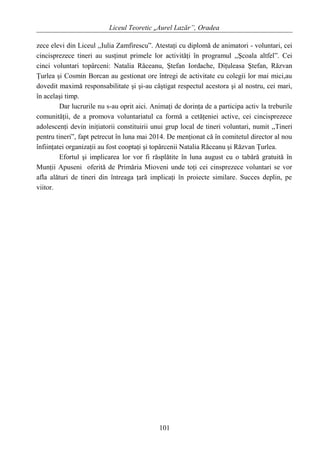 Liceul Teoretic „Aurel Lazăr”, Oradea
zece elevi din Liceul ,,Iulia Zamfirescu”. Atestaţi cu diplomă de animatori - voluntari, cei
cincisprezece tineri au susţinut primele lor activităţi în programul ,,Şcoala altfel”. Cei
cinci voluntari topârceni: Natalia Răceanu, Ştefan Iordache, Diţuleasa Ştefan, Răzvan
Ţurlea şi Cosmin Borcan au gestionat ore întregi de activitate cu colegii lor mai mici,au
dovedit maximă responsabilitate şi şi-au câştigat respectul acestora şi al nostru, cei mari,
în acelaşi timp.
Dar lucrurile nu s-au oprit aici. Animaţi de dorinţa de a participa activ la treburile
comunităţii, de a promova voluntariatul ca formă a cetăţeniei active, cei cincisprezece
adolescenţi devin iniţiatorii constituirii unui grup local de tineri voluntari, numit ,,Tineri
pentru tineri”, fapt petrecut în luna mai 2014. De menţionat că în comitetul director al nou
înfiinţatei organizaţii au fost cooptaţi şi topârcenii Natalia Răceanu şi Răzvan Ţurlea.
Efortul şi implicarea lor vor fi răsplătite în luna august cu o tabără gratuită în
Munţii Apuseni oferită de Primăria Mioveni unde toţi cei cinsprezece voluntari se vor
afla alături de tineri din întreaga ţară implicaţi în proiecte similare. Succes deplin, pe
viitor.
101
 