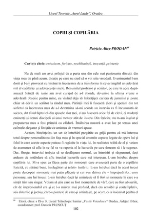 Liceul Teoretic „Aurel Lazăr”, Oradea
COPIII ŞI COPILĂRIA
Patricia Alice PRODAN68
Cuvinte cheie: entuziasm, fericire, nechibzuinţă, inocenţă, prietenie
Nu de mult am avut prilejul de a purta una din cele mai pasionante discuţii din
viaţa mea de până acum, dicuţie pe care nu cred că o voi uita vreodată. Evenimentul l-am
dorit şi l-am provocat eu însămi în încercarea de a transforma în ceva tangibil un adevărat
mit al copilăriei şi adolescenţei mele. Renumitul profesor şi scriitor, pe care în acea după-
amiază blândă de iunie am avut curajul de a-l aborda, devenise în ultima vreme o
adevărată obsesie pentru mine, eu visând deja să îmbrăţişez cariera de jurnalist şi poate
chiar să devin un scriitor la rândul meu. Părinţii mei îi fuseseră elevi şi speram din tot
sufletul că încercarea mea de a-l determina să-mi acorde un interviu va fi încununată de
succes, dat fiind faptul că din spusele alor mei, ei nu fuseseră orice fel de elevi, ci studenţi
eminenţi şi demni discipoli ai unui mentor atât de ilustru. Din fericire, nu m-am înşelat şi
propunerea mea a fost primită cu căldură. Întâlnirea noastră a avut loc pe terasa unei
cafenele elegante şi liniştite ce amintea de vremuri apuse.
Aveam, bineînţeles, un set de întrebări pregătite cu grijă pentru că mă interesa
totul despre personalitatea din faţa mea şi în special anumite aspecte legate de opera lui şi
felul în care aceste aspecte puteau fi regăsite în viaţa lui, în realitatea trăită de el şi voiam
de asemenea să aflu în ce fel se va raporta el la lucrurile pe care doream să i le sugerez.
Dar, fireşte, interviul trebuia să se desfăşoare normal, cu întrebări şi răspunsuri, deşi
ardeam de nerăbdare să aflu imediat lucrurile care mă interesau. L-am întrebat despre
copilăria lui. Mi-a spus ca făcea parte din norocoşii care avuseseră parte de o copilărie
fericită, cu părinţi buni, înţelegători şi relativ înstăriţi. L-am întrebat dacă în acest trecut
poate descoperi momente mai puţin plăcute şi cui s-ar datora ele – împrejurărilor, unor
persoane, sau lui însuşi. L-am întrebat dacă îşi aminteşte să fi fost şi momente în care s-a
simţit trist sau singur. Voiam să ştiu care au fost momentele de vârf, care au fost abisurile,
cât de impresionabil era şi ce l-a marcat mai profund, dacă era sensibil şi contemplativ,
sau dinamic şi jucăuş, care-s poznele de care-şi aminteşte, pe scurt, ce a însemnat pentru el
68
Elevă, clasa: a IX-a B, Liceul Tehnologic Sanitar „Vasile Voiculescu” Oradea, Judeţul: Bihor,
coordonator: prof. Daniela PRUNCUŢ
102
 