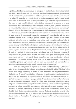Liceul Teoretic „Aurel Lazăr”, Oradea
copilăria. Arătându-se uşor amuzat, el mi-a răspuns cu multă răbdare şi seriozitate la toate
întrebările. „Copilăria de fapt este paradisul pierdut al tuturor oamenilor. L-am pierdut
atât de adânc în mine, încât am uitat să mă bucur şi să socializez. Am uitat de mult şi cum
e să trăieşti în lume fără nici o grijă. Copiii nu-şi dau seama de norocul pe care îl au. Ca
orice copil, nu-mi doream decât să cresc şi eu odată, să fiu om mare, să pot face ce vreau.
Da, eram un copil sensibil şi foarte curios şi să nu uităm, copiii au un mod al lor de a
vedea lumea, mod care s-ar putea numi miraculos. Acum aş putea spune că, banalizând
un pic, până şi lucrurile mici mi se păreau pline de mister, aparţinând unui univers magic
din care, evident, făceam parte şi eu. Erau enorm de multe lucruri care îmi făceau inima
să bată cu putere, sperând că într-o bună zi voi putea intra în lumea misterioasă a naturii
şi viaţa mea va fi o minunată aventură a cunoaşterii”. L-am întrebat cât din acest
sentiment a rămas în el. A stat pe gânduri o vreme, apoi mi-a răspuns cu un zâmbet
prietenos: „Nu ştiu, vreau să cred că fac parte dintre aceia care păstrează în ei până la
capăt o fărâmă din paradisul primordial al copilăriei. Ceea ce e sigur, aspiraţia spre acel
ceva a rămas şi probabil că toată viaţa am căutat să regăsesc farmecul acelei perioade.
Dar vom reveni la asta mai târziu pentru că ştiu că te preocupă. Parcă mă întrebai şi de
părţile negative ale acelei vârste. Am făcut nenumarate pozne, probabil că mi-am speriat
de multe ori părinţii, în momentele în care dispăream ore în şir împreună cu gaşca de
băieţi cu care mă jucam, uitând de timp, sau atunci când aflau de la profesori că am
comis ceva interzis – vreo farsă făcută colegilor, sau chiar profesorilor, absenţe
nemotivate... Din punctul ăsta de vedere eram cât se poate de normal”, mi-a precizat
venerabilul profesor, „şi consider că un exces de cuminţenie şi corectitudine nu
reprezinta o garanţie a calităţilor morale şi intelectuale ale unui copil”.
I-am mai cerut părerea în legătură cu un citat al lui Aldous Huxley – „Adevăratul
talent de a trăi înseamnă să-ţi păstrezi un suflet de copil până la adânci bătrâneţi”. S-a
uitat la mine lung şi scrutător şi mi-a spus că, după părerea lui, asta e o problemă relativă
şi că „talentul de a trăi” nu se traduce obligatoriu în acest fel, pentru unii este adevărat,
pentru alţii nu. „Pentru că un suflet de copil nu garantează nici succesul în viaţă, nici
eficienţa unor gesturi menite a-i ajuta pe ceilalţi. Vreau să spun că este un lucru frumos şi
în aceeşi timp sunt convins că există şi a existat mulţi oameni de valoare care nu au
îndeplinit această condiţie. Un suflet de copil înseamnă şi o mare cantitate de puritate şi
inocenţă. La vârsta maturităţii inocenţa se traduce din păcate prin naivitate, ceea ce
înseamnă că oamenii caracterizaţi de această însuşire sunt victime foarte uşoare în faţa
durităţii vieţii. Sunt cei mai dezarmaţi dintre oameni, dacă ar fi să judecăm lucrurile până
la consecinţa lor ultimă. Dar să nu generalizăm, într-o oarecare măsurp sunt de acord cu
Huxley pentru că doar sufletul de copil poate percepe miracolele vieţii”, spune dumnealui
mai apoi.
103
 