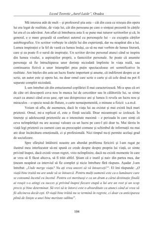 Liceul Teoretic „Aurel Lazăr”, Oradea
Mă interesa atât de mult – şi profesorul ştia asta – cât din ceea ce reieşea din opera
lui era legat de realitate, de viaţa lui, cât din persoana pe care o simţeai prezentă în cărţile
lui era el cu adevărat. Am aflat că întrebarea asta li se pune mai tuturor scriitorilor şi că, în
general, e o mare greşeală să confunzi autorul cu personajele lui – cu excepţia cărţilor
autobiografice. Un scriitor vorbeşte în cărţile lui din experienţă, dar nu neapărat din a lui.
Lumea inspiraţiei e la fel de vastă ca lumea însăşi, ca să nu mai vorbim de lumea literară,
care şi ea poate fi o sursă de inspiraţie. Un scriitor devine personal atunci când se inspira
din lumea visului, a aspiraţiilor proprii, a fanteziilor personale. Se poate că anumite
personaje să fie întruchiparea unor dorinţe niciodată împlinite în viaţa reală, sau
continuarea fictivă a unor întamplări prea puţin spectaculoase ori semnificative în
realitate. Am înţeles din asta un lucru foarte important şi anume, că indiferent despre ce ar
scrie, un autor este şi opera lui, nu doar omul care scrie o carte şi că cele două nu pot fi
separate complet niciodată.
L-am întrebat cât din entuziasmul copilăriei îl mai caracterizează. Mi-a spus că ori
de câte ori descoperă ceva nou în munca lui de cercetător sau în călătoriile lui, se simte
exact ca atunci când avea şase, opt sau doisprezece ani şi lumea îi revela un lucru nou şi
miraculos – o specie nouă de fluture, o carte nemaipomenită, o minune a fizicii s.a.m.d.
Voiam să aflu, de asemenea, dacă în viaţa lui au existat şi mai există încă mari
prietenii. Omul, mi-a replicat el, este o fiinţă socială. Doar mizantropii se izolează. În
tinereţe şi adolescenţă prieteniile au o intensitate maximă – e perioada în care simţi că
ceva neîmpărtăşit nu are aceeaşi valoare ca un lucru pe care-l ştii doar tu. Mai târziu în
viaţă legi prietenii cu oameni care au preocupări comune şi schimbul de informaţii nu mai
are doar încărcătura emoţională, ci şi profesională. Nici timpul nu-ţi permite acelaşi grad
de socializare.
Spre sfârşitul întâlnirii noastre am abordat problema fericirii şi l-am rugat pe
ilustrul meu interlocutor să-mi spună ce crede despre despre propria lui viaţă, ce simte
privind înapoi, dacă există vreun regret, vreo neîmplinire, dacă nu există momente în care
ar vrea să fi făcut altceva, să fi trăit altfel. Ştiam că e inutil şi naiv din partea mea, dar
ţineam neapărat ca interviul să fie complet şi nicio întrebare fără răspuns. Aşadar ,l-am
întrebat: „Unde merge viaţa? Nu aţi vrea uneori să vă întoarceţi?”. El îmi răspunde: „O
viaţă bine traită nu are unde să se întoarcă. Pentru mulţi oamenii este ca o lumânare care
se consumă încetul cu încetul. Pentru cei merituoşi e ca un drum a cărui destinaţie finală
ai reuşit s-o atingi cu succes şi privind înapoi fiecare etapă a lui are un rost şi un scop
precis şi bine determinat. Să vrei să te întorci este o absurditate ca atunci când ai vrea să
fii altcineva decât eşti. O viaţă bine trăită nu se termină în regrete, ci doar cu anticiparea
plină de linişte a unei bine meritate odihne”.
104
 