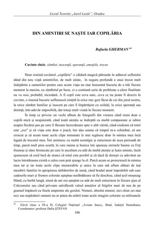 Liceul Teoretic „Aurel Lazăr”, Oradea
DIN AMINTIRI SE NAŞTE IAR COPILĂRIA
Rafaela GHERMAN 69
Cuvinte cheie: zâmbet, inocenţă, speranţă ,emoţiile, trecut
Doar rostind cuvântul „copilărie” o căldură magică pătrunde în adâncul sufletului
dând din nou viaţă amintirilor, de mult uitate, în negura profundă a unui trecut mult
îndepărtat a oamenilor pentru care acum viaţa nu mai înseamnă bucuria de a trăi fiecare
moment la maxim, cu zâmbetul pe buze, ci o contiună serie de probleme a căror finalitate
nu va sosi, probabil, niciodată. A fi copil este ceva unic, ceva ce nu poate fi descris în
cuvinte, o imensă bucurie sufletească simţită la orice mic gest făcut de cei din jurul nostru,
la orice zâmbet familiar şi inocent pe care îl împărtăşim cu ceilalţi, la orice speranţă sau
dorinţă, într-adevăr imposibilă, dar totuşi mult visată în fiecare moment.
În timp ce privesc un vechi album de fotografii din vremea când eram doar o
copilă mică şi neajutorată, când toată atenţia se îndreptă cu multă compasiune şi iubire
asupra fiecărui pas pe care îl făceam încrezătoare spre o altă vârstă, când credeam că totul
este „roz” şi că viaţa este doar o joacă, îmi dau seama că timpul m-a schimbat, că am
crescut şi că acum toate acele clipe minunate le mai regăsesc doar în mintea mea încă
legată de trecutul meu. Îmi amintesc cu multă nostalgie şi entuziasm de acea perioadă de
timp, parcă mult prea scurtă, în care mama şi bunica îmi spuneau eternele basme cu Feţi
frumoşi şi zâne fermecate pe care le ascultam cu atât de multă atenţie şi luare aminte, încât
ajunsesem să cred încă de atunci că totul este posibil şi că dacă îţi doreşti cu adevărat un
lucru întotdeauna există o calea cum poţi ajunge la el. Parcă acum se proiectează în mintea
mea iar şi iar toate acele clipe memorabile şi unice în care mă aflam alături de toţi
membrii familiei în apropierea sărbătorilor de iarnă, când bradul atent împodobit sub care
cadourile mari şi frumos colorate aşteptau nerăbdătoare să fie deschise, când acel moşneag
blând, cu barbă lungă, ninsă de ani era aşteptat cu atât de mult entuziasm în fiecare ajun al
Crăciunului sau când priveam satisfăcută valsul ameţitor al fulgilor mari de nea de pe
geamul împânzit cu finele amprente ale gerului. Nimeni, absolut nimeni, nici chiar cei mai
reci sau nepăsători oameni nu ar putea da uitării toate acele imagini colorate cu milioanele
69
Elevă clasa a IX-a D, Colegiul Naţional ,,Avram Iancu,, Brad, Judeţul Hunedoara,
Coordonator: profesor Dalia ŞTEFAN
106
 