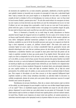 Liceul Teoretic „Aurel Lazăr”, Oradea
de momente ale copilăriei lor, cu toate emoţiile, speranţele, zâmbetele şi iluziile specifice
unei gândiri imature şi inocentă care nu poate să conceapă că viaţa este o adevărată luptă
între viaţă şi moarte din care jocul treptat se va desprinde tot mai mult, ci continuă să
creadă că totul va rămâne la fel şi că întotdeauna vor exista cei din jur care vor face totul
în locul nostru fiindcă „suntem prea mici”. În cele din urmă trebuie să concepem că nimic
nu este veşnic şi că mai devreme sau mai târziu cei care fac totul pentru noi nu ne vor mai
fi alături, iar noi vom ajunge într-o perioadă a vieţii în care nu vom mai fi mici pentru a
primi totul de-a gata, ci acum la rândul nostru vom ajunge să ne purtăm singuri de grijă,
ba mai mult să facem toate acele sacrificii pe care alţii le-au făcut cândva pentru noi.
Într-o zi frumoasă şi însorită, nu cu mult timp în urmă, discutasem cu bunica
anumite lucruri legate de magicul univers al copilăriei. Ea mi-a spus că în vremea în care
ea fusese copil lucrurile stăteau cu totul şi cu totul diferit faţă de zilele noastre: părinţii nu
erau deloc indulgenţi aplicând numeroase pedepse în cazul în care cuvântul lor era
încălcat, condiţiile nu erau la fel de favorabile precum sunt acum, iar respecul era literă de
lege a cărei amprentă, se spune, că „definea viitorul adult”. Din toate cele auzite am
constatat faptul că acum copiii au evoluat considerabil faţă de generaţiile trecute atât
datorită tehnologiei care este într-un continuu proces de dezvoltare, cât şi atitudinii prea
îndurătoare a membrilor familiei care acceptă în mare parte totul încă din primii ani de
viaţă ai copilului crezând că doar aşa acesta poate fi pe deplin fericit. Într-adevăr orice
copil şi-ar dori ca drepturile lui să fie cât mai vaste, iar în ziua de astăzi, consider, că aşa
ar fi, de altfel, şi corect, însă la baza acestor favoruri primite din partea familiei inevitabil
trebuie să existe şi o serie de îndatoriri fundamentale prin care copilul să dovedească astfel
că merită pe deplin sau cel puţin parţial toate eforturile pe care familia să le depună doar
ca el să fie în pas cu lumea modernă. Respectul, în primul rând, este principala îndatorire
pe care copilul trebuie să o facă atât faţă de membrii familiei, cât şi faţă de restul
persoanelor, fie ceilalţi copii, fie adulţi, cu care acesta este într-o continuă relaţie la fiecare
pas. Prin respect el dovedeşte că este bine crescut şi că deşi aspectul înfăţişează tipul
copilului modern şi rebel, totuşi atitudinea dezvăluie un adevărat tânăr în devenire cu
calităţi excepţionale, demne de urmat, prin care poate obţine numeroase succese în scopul
formării unei cariere de apreciat.
Întotdeauna mi-am pus întrebarea „Oare de ce atunci când suntem copii ne dorim
să fim adulţi, iar când ajungem la acea treaptă a vieţii am vrea să dăm timpul înapoi pentru
a fi iar copii?” Într-o zi meditând asupra acestei întrebări am reuşit în cele din urmă să
găsesc răspunsul la acest mister pe care până atunci nu am putut să îl descopăr. Cu toţii
când suntem copii ne dorim ca timpul să treacă mai repede pentru a deveni oameni maturi,
în toată firea, fiindcă avem impresia că atunci totul este perfect, că suntem puternici cu
autoritate maximă asupra celor apropiaţi nouă şi că putem obţine tot ceea ce ne dorim, însă
107
 