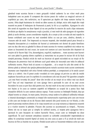 Liceul Teoretic „Aurel Lazăr”, Oradea
gândind toate acestea facem o mare greşeală visând zadarnic la un viitor mult prea
îndepărtat care nu poate fi comparat din niciun punct de vedere cu magicul univers al
copilăriei pe care, din nefericire, nu îl apreciam pe deplin cât timp suntem incluşi în
acesta. Abia după înaintarea în vârstă ne dăm seama că, defapt, nicio altă etapă din viaţă
noastră nu poate fi îndeajuns de frumoasă şi pură, la fel ca şi copilăria. Ajungem în cele
din urmă să regretăm nu doar faptul că nu am profitat la maxim de acele clipe minunate
învăluite pe deplin în ameţitoarea vrajă a jocului, ci mai mult de atât ajungem să regretăm
până şi acele dorinţe, acum considerate stupide, de a creşte şi de a evada cât mai repede în
lumea cotidiană care acum nu mai seamănă deloc cu cea pe care, cândva, demult, o
visasem atât de mult. Tot împreună cu trecere treptată, dar totodată parcă prea bruscă a
timpului descoperim şi o mulţime de lucruri şi sentimente noi destul de puţin familiare
care ne duc din nou cu gândul la ideea că toate acestea în vremea copilăriei nici măcar nu
ştiam ce înseamnă ele mai exact, iar acum noi suntem cei care încercăm din răsputeri să
reuşim să le facem faţă. Ura, dezamăgirea, orgoliul, nepăsarea… toate acestea sunt lucruri
noi care până la graniţa dintre copilărie şi maturitate nu au putut în niciun fel să îţi facă
simţită prezenţa, fiindcă oricât de mult au încercat să apară niciodată nu au reuşit să fie
îndeajuns de puternice încă să doboare acel grad măreţ de inocenţă care trăia în adâncul
sufletului nostru. Păcat însă că acesta s-a degradat… că a reuşit în cele din urmă să fie
distrus până şi ultimul său sprijin pătrunzând peste ruinele acestuia toate aceste sentimente
inumane care împiedică sub orice formă rodirea purităţii, a compasiunii şi în unele cazuri
chiar şi a iubirii. Am fi putut crede vreodată că vom ajunge să privim cu atât de multă
nepăsare lucrurile pe care în copilărie le consideram cele mai de preţ? Să ignorăm complet
„cei mai buni tovarăşi de joacă” doar din invidie că au reuşit să se ridice mai sus decât
noi? Sau cel mai important că vom ajunge într-o perioadă în care să nu mai avem
încredere în ceea ce pot face alţii pentru noi, ba mai mult să nu mai avem încredere nici în
noi înşine şi în ceea ce suntem capabili să înfăptuim cu scopul de a putea face faţă
situaţiilor dificile la care suntem adesea supuşi. Toate acestea se întâmplă fiindcă, deşi pe
chipul nostru se citeşte, în mare parte, fericirea, totuşi undeva în adâncul sufletului trăieşte
o imensă dezamăgire construită cu timpul din numeroasele experienţe prin care am trecut
şi din care am învăţat că nu de fiecare dată oamenii din jurul nostru ne vor binele, ci din
potrivă prezenţa multora dintre ei în viaţa noastră are ca scop ruinarea şi răpunerea noastră
şi a viselor noastre la pământ. Fiecare din acestea se accentuează cu timpul... Niciuna
dintre ele nu se naşte pur şi simplu în sufletul nostru, ci treptat prin ajungerea într-o
ipostază în care începem să vedem lucrurile firesc, exact cum se întâmplă nu doar
superficial. În acel moment atitudinea noastră se schimbă considerabil imprimându-se
adânc în conştiinţa noastră faptul că nimic nu este ceea ce pare a fi şi oricât de mult am
încerca să fim ca înainte nu se poate, fiindcă acum ştim ce înseamnă trădarea celor pe care
108
 