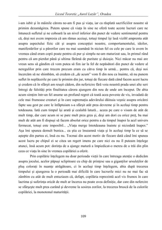 Liceul Teoretic „Aurel Lazăr”, Oradea
i-am iubit şi în mâinile cărora ne-am fi pus şi viaţa, iar ca răsplată sacrificiilor noastre să
primim dezamăgirea. Putem spune că viaţa în sine ne oferă toate aceste lucruri care ne
întunecă sufletul şi ne coboară la un nivel inferior din punct de vedere sentimental pentru
că, deşi noi avem impresia că am rămas aceiaşi, totuşi timpul îşi lasă vizibl amprenta atât
asupra aspectului fizic cât şi asupra concepţiei noastre, comportamentului, ideilor,
manifestărilor şi a părerilor care nu mai seamănă în niciun fel cu cele pe care le avem în
vremea când eram copii poate pentru că pur şi simplu ne-am maturizat sau, în primul rând
pentru că am pierdut până şi ultima fărâmă de puritate şi duioşie. Nici măcar nu mai are
vreun sens să gândim că vom putea să fim iar la fel de nepăsători din punct de vedere al
neregulilor prin care trecem precum eram cu câtva timp în urmă... pentru că, deşi noi
încercăm să ne shimbăm, să credem că „de acum” vom fi din nou ca înainte, să nu punem
suflet în neplăcerile pe care le primim din jur, totuşi de fiecare dată când facem acest lucru
şi credem că în sfârşit am reuşit cădem, din nefericire fără voia noastră prada unei alte seri
întregi de falsităţi prin finalitatea cărora ajungem din nou de unde am început. De abia
acum simţim într-un fel anume un profund regret că toată acea poveste de vis, invadată de
cele mai frumoase creaturi şi în care supremaţia adevărului dăinuia veşnic asupra oricărei
fapte sau gest pe care le înfăptuiam s-a sfârşit atât prea devreme şi în acelaşi timp pentru
totdeauna. Iată cum timpul îşi arată şi cealaltă latură... aceea pe care o visam de atât de
mult timp, dar care acum ni se pare mult prea grea şi, deşi am dori cu orice preţ, ba mai
mult de atât am fi dispuşi să facem absolut orice pentru a da timpul înapoi la acel univers
fermecat, totuşi este imposibil... „Viaţa merge întotdeauna înainte şi niciodată înapoi.”
Aşa îmi spunea demult bunica... ea ştia ce înseamnă viaţa şi în acelaşi timp la ce să se
aştepte din partea ei, însă eu nu. Tocmai din acest motiv de fiecare dată când îmi spunea
acest lucru pe chipul ei se citea un regert imens pe care nici eu nu îl puteam înţelege
atunci, însă acum pot: dorinţa de a ajunge matură a împiedicat-o mereu de a trăi din plin
ceea ce viaţa în sine în vremea copilăriei a oferit.
Prin copilărie înţelegem nu doar perioada vieţii în care întreaga atenţie o dedicăm
asupra jocului, acelor păpuşi sclipitoare cu chip de prinţese sau a giganţilor ursuleţilor de
pluş coloraţi în nuanţe atrăgătoare, ci în acelaşi timp înţelegem, abia după trecerea
timpului şi ajungerea la o perioadă mai dificilă în care lucrurile mici nu ne mai fac să
zâmbim cu atât de mult entuziasm că, defapt, copilăria reprezintă acel vis frumos în care
lacrima şi suferinţa oricât de mult ar încerca nu poate avea definiţie, dar care din nefercire
se sfârşeşte mult prea curând şi devreme la sosirea zorilor, la trecerea bruscă de la culorile
copilăriei, la monotonul maturităţii.
109
 