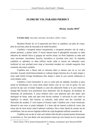 Liceul Teoretic „Aurel Lazăr”, Oradea
FLORI DE VIS, PARADIS PIERDUT
Miriam Amalia MOŢ3
Cuvinte cheie: inocenţă, naivitate, încredere, iubire, visare
Buchetul florilor de vis îl reprezintă anii firavi ai copilăriei, ani plini de visare,
plini de naivitate, plini de inocenţă şi de multă încredere.
Copilăria e începutul tuturor începuturilor, e începutul primelor zile de viaţă a
primei prietenii, a primei iubiri. E lucrul manual ţesut la ghergheful inocenţei cu atâta
măiestrie de mâinile firave şi gingaşe ale micilor artişti, iar firele împletite cu atâta artă
sunt: naivitatea, sinceritatea, bucuria, încrederea şi iscusinţa celor mici. În clepsidra
copilăriei se oglindesc cu atâta reflexie razele calde şi sincere ale măreţului soare
încălzind tot mai profund acest timp şi încercând totodată să-i extindă marginile bine
conturate, dar totuşi variabile.
Copilăria este o floare rară cu miresme dulci şi intense care nu se vor uita
nicicând. Această vârstă binecuvântată ne vorbeşte despre fericirea de a fi copil, despre o
lume unde binele învinge întotdeauna răul, despre o lume în care soarele străluceşte şi
cerul rămâne senin.
Copilăria e lacul fermecător în care te scalzi plin de nădejde, încredere şi pace
ştiind că întotdeauna vor exista două mâini întinse care îţi vor veni în ajutor. Ea este
şuvoiul de ape care izvorăşte limpede şi curat din adâncurile fiinţei şi la care omenirea
aleargă fără încetare să-şi potolească setea idealurilor sale de dragoste, de bunătate, de
frumuseţe, de perfecţiune. E joaca minţilor naive care planează spre alte spaţii, spre
meleaguri de basm, unde mai apoi totul devine realitate. E universul în care zmeii se
împletesc cu zânele, feţii frumoşi cu crăiesele, unde piticii sunt din ciocolată, iar
floricelele din acadele. E visul neşters al fiecărui copil. Copilăria este o lume fermecată,
duioasă în care orice se poate întâmpla. E o lume atât de imensă şi plină de visare, dar
totuşi atât de mică atunci când îi pătrunzi realitatea. Într-o lume lipsită de emoţie sau de
sensibilitate, într-un univers îngheţat sufletul de copil dezgheaţă sufletele semenilor săi.
Copilăria este un dar al vieţii care trebuie trăit din plin şi preţuit pentru frumuseţea
şi unicitatea sa. Este una dintre cele mai preţuite comori pe care nimeni nu ţi-o mai poate
3
Elevă, Clasa a VII-a, Şcoala Gimnazială Nr.11, Oradea, coordonator: prof. Dorina GURĂU
11
 