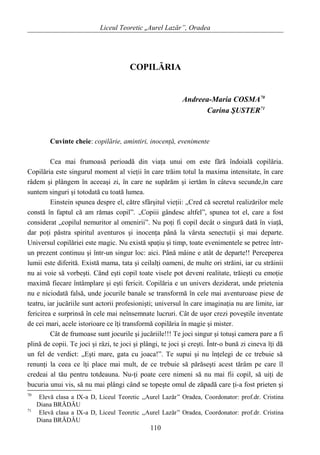 Liceul Teoretic „Aurel Lazăr”, Oradea
COPILĂRIA
Andreea-Maria COSMA70
Carina ŞUSTER71
Cuvinte cheie: copilărie, amintiri, inocenţă, evenimente
Cea mai frumoasă perioadă din viaţa unui om este fără îndoială copilăria.
Copilăria este singurul moment al vieţii în care trăim totul la maxima intensitate, în care
râdem şi plângem în aceeaşi zi, în care ne supărăm şi iertăm în câteva secunde,în care
suntem singuri şi totodată cu toată lumea.
Einstein spunea despre el, către sfârşitul vieţii: „Cred că secretul realizărilor mele
constă în faptul că am rămas copil”. „Copiii gândesc altfel”, spunea tot el, care a fost
considerat „copilul nemuritor al omenirii”. Nu poţi fi copil decât o singură dată în viaţă,
dar poţi păstra spiritul aventuros şi inocenţa până la vârsta senectuţii şi mai departe.
Universul copilăriei este magic. Nu există spaţiu şi timp, toate evenimentele se petrec într-
un prezent continuu şi într-un singur loc: aici. Până mâine e atât de departe!! Perceperea
lumii este diferită. Există mama, tata şi ceilalţi oameni, de multe ori străini, iar cu străinii
nu ai voie să vorbeşti. Când eşti copil toate visele pot deveni realitate, trăieşti cu emoţie
maximă fiecare întâmplare şi eşti fericit. Copilăria e un univers deziderat, unde prietenia
nu e niciodată falsă, unde jocurile banale se transformă în cele mai aventuroase piese de
teatru, iar jucăriile sunt actorii profesionişti; universul în care imaginaţia nu are limite, iar
fericirea e surprinsă în cele mai neînsemnate lucruri. Cât de uşor crezi poveştile inventate
de cei mari, acele istorioare ce îţi transformă copilăria în magie şi mister.
Cât de frumoase sunt jocurile şi jucăriile!!! Te joci singur şi totuşi camera pare a fi
plină de copii. Te joci şi râzi, te joci şi plângi, te joci şi creşti. Într-o bună zi cineva îţi dă
un fel de verdict: „Eşti mare, gata cu joaca!”. Te supui şi nu înţelegi de ce trebuie să
renunţi la ceea ce îţi place mai mult, de ce trebuie să părăseşti acest tărâm pe care îl
credeai al tău pentru totdeauna. Nu-ţi poate cere nimeni să nu mai fii copil, să uiţi de
bucuria unui vis, să nu mai plângi când se topeşte omul de zăpadă care ţi-a fost prieten şi
70
Elevă clasa a IX-a D, Liceul Teoretic ,,Aurel Lazăr” Oradea, Coordonator: prof.dr. Cristina
Diana BRĂDĂU
71
Elevă clasa a IX-a D, Liceul Teoretic ,,Aurel Lazăr” Oradea, Coordonator: prof.dr. Cristina
Diana BRĂDĂU
110
 