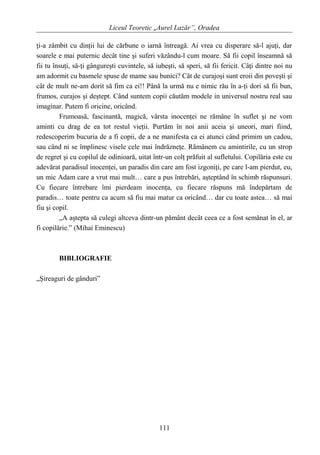 Liceul Teoretic „Aurel Lazăr”, Oradea
ţi-a zâmbit cu dinţii lui de cărbune o iarnă întreagă. Ai vrea cu disperare să-l ajuţi, dar
soarele e mai puternic decât tine şi suferi văzându-l cum moare. Să fii copil înseamnă să
fii tu însuţi, să-ţi gângureşti cuvintele, să iubeşti, să speri, să fii fericit. Câţi dintre noi nu
am adormit cu basmele spuse de mame sau bunici? Cât de curajoşi sunt eroii din poveşti şi
cât de mult ne-am dorit să fim ca ei!! Până la urmă nu e nimic rău în a-ţi dori să fii bun,
frumos, curajos şi deştept. Când suntem copii căutăm modele in universul nostru real sau
imaginar. Putem fi oricine, oricând.
Frumoasă, fascinantă, magică, vârsta inocenţei ne rămâne în suflet şi ne vom
aminti cu drag de ea tot restul vieţii. Purtăm în noi anii aceia şi uneori, mari fiind,
redescoperim bucuria de a fi copii, de a ne manifesta ca ei atunci când primim un cadou,
sau când ni se împlinesc visele cele mai îndrăzneţe. Rămânem cu amintirile, cu un strop
de regret şi cu copilul de odinioară, uitat într-un colţ prăfuit al sufletului. Copilăria este cu
adevărat paradisul inocenţei, un paradis din care am fost izgoniţi, pe care l-am pierdut, eu,
un mic Adam care a vrut mai mult… care a pus întrebări, aşteptând în schimb răspunsuri.
Cu fiecare întrebare îmi pierdeam inocenţa, cu fiecare răspuns mă îndepărtam de
paradis… toate pentru ca acum să fiu mai matur ca oricând… dar cu toate astea… să mai
fiu şi copil.
„A aştepta să culegi altceva dintr-un pământ decât ceea ce a fost semănat în el, ar
fi copilărie.” (Mihai Eminescu)
BIBLIOGRAFIE
„Şireaguri de gânduri”
111
 