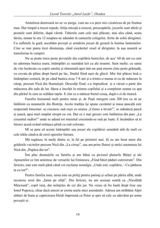 Liceul Teoretic „Aurel Lazăr”, Oradea
Amintirea dureroasă nu se va şterge, cum nu s-a şters nici cicatricea de pe fruntea
mea. Dar timpul a trecut repede, fetiţa micuţă a crescut, preocupările, jocurile sunt altele şi
poznele sunt diferite, după vârstă. Taberele sunt cele mai plăcute, mai ales când, seara
târziu, taman la ora 12 noaptea ne adunăm în camerele colegelor, ferite de ochii dirigintei.
Cu sufletele la gură, ascultăm poveşti şi urmărim jocuri de groază la lumina lanternelor.
Cine se mai putea trezi dimineaţa, când ciocănitul vesel al dirigintei, la uşa noastră se
transforma în vampiri.
Nu se poate trece peste poveştile din copilăria bunicilor, de acu’ 60 de ani cu care
ne adormea bunica seara, întâmplări ce seamănă leit cu ale noastre. Sunt multe: cu sania
de vite încărcate cu copiii satului şi răsturnată apoi într-un şanţ enorm claie peste grămadă,
cu covata de pâine drept barcă pe lac, finalul fiind uşor de ghicit. Mie îmi plăcea însă o
întâmplare comică, de pe când bunica avea 7-8 ani şi a trimis-o mama ei cu de mâncare la
câmp, precum Nică din Humuleşti. Desculţă fiind, s-a împiedicat şi a vărsat o parte din
mâncarea din oala de lut. Ideea a încolţit în mintea copilului şi a completat zeama cu apa
din pârâul în care se scăldau raţele. E clar ce a mâncat bietul cosaş, după o zi de muncă.
Familia înseamnă mult pentru mine şi, de Paşti mergem cam 200 km ca să ne
întâlnim cu neamurile din Bistriţa. Acolo tradiţia îşi spune cuvântul şi masa pascală este
respectată întocmai: se ciocnesc ouă roşii cu urarea „Cristos a înviat!”, se mănâncă pască
şi şuncă, apoi miel umplut stropit cu vin. Dar ce e mai grozav este întâlnirea din parc „La
ciocnitul ouălor!” unde se adună tot tineretul ciocnindu-se ouă pe luate. E încântător să te
întorci acasă având străiţuca plină cu ouă colorate.
Mi se pare că aceste întâmplări sau jocuri ale copilăriei seamănă atât de mult cu
cele trăite cândva de eroii operelor literare.
Mă regăsesc în mulţi dintre ei, la fel pe prietenii mei. Şi eu am furat mere din
grădinile vecinilor precum Nică din „La cireşe”, sau am prins fluturi şi melci asemenea lui
Nică din „Pupăza din tei”.
Îmi plac drumeţiile cu familia şi am bătut cu piciorul plaiurile Băiţei şi ale
Apusenilor ce îmi amintesc de versurile lui Eminescu „Fiind băiet păduri cutreieram”. Din
fericire, mai este mult până când voi exclama nostalgic „Unde esti, copilărie,  Cu pădurea
ta cu tot?”.
Pentru familia mea, iarna este un prilej pentru patinaj şi schiat pe pârtia albă, unde
recunosc eroii din „Iarna pe uliţă”. Din fericire, nu am aceeaşi soartă ca „Niculăiţă
Minciună”, copil isteţ, dar neînţeles de cei din jur. Nu vreau să fiu luată drept Goe sau
Ionel Popescu, chiar dacă uneori ar exista unele mici asemănări. Adesea am străbătut Alpii
alături de buna şi capricioasa Heidi împreună cu Peter şi sper să calc cu adevărat pe urma
poveştii ei.
14
 