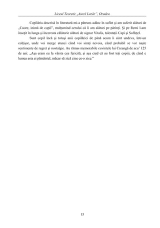 Liceul Teoretic „Aurel Lazăr”, Oradea
Copilăria descrisă în literatură mi-a pătruns adânc în suflet şi am suferit alături de
„Cuore, inimă de copil”, mulţumind cerului că îi am alături pe părinţi. Şi pe Remi l-am
însoţit în lunga şi încercata călătorie alături de signor Vitalis, talentaţii Capi şi Sufleţel.
Sunt copil încă şi totuşi anii copilăriei de până acum îi simt undeva, într-un
colţişor, unde voi merge atunci când voi simţi nevoia, când probabil se vor naşte
sentimente de regret şi nostalgie. Au rămas memorabile cuvintele lui Creangă de acu’ 125
de ani: „Aşa eram eu la vârsta cea fericită, şi aşa cred că au fost toţi copiii, de când e
lumea asta şi pământul, măcar să zică cine ce-o zice.”
15
 