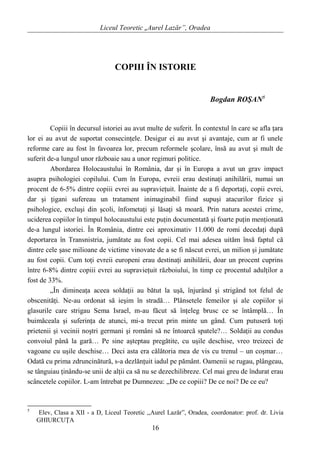 Liceul Teoretic „Aurel Lazăr”, Oradea
COPIII ÎN ISTORIE
Bogdan ROŞAN5
Copiii în decursul istoriei au avut multe de suferit. În contextul în care se afla ţara
lor ei au avut de suportat consecinţele. Desigur ei au avut şi avantaje, cum ar fi unele
reforme care au fost în favoarea lor, precum reformele şcolare, însă au avut şi mult de
suferit de-a lungul unor războaie sau a unor regimuri politice.
Abordarea Holocaustului în România, dar şi în Europa a avut un grav impact
asupra psihologiei copilului. Cum în Europa, evreii erau destinaţi anihilării, numai un
procent de 6-5% dintre copiii evrei au supravieţuit. Înainte de a fi deportaţi, copii evrei,
dar şi ţigani sufereau un tratament inimaginabil fiind supuşi atacurilor fizice şi
psihologice, excluşi din şcoli, înfometaţi şi lăsaţi să moară. Prin natura acestei crime,
uciderea copiilor în timpul holocaustului este puţin documentată şi foarte puţin menţionată
de-a lungul istoriei. În România, dintre cei aproximativ 11.000 de romi decedaţi după
deportarea în Transnistria, jumătate au fost copii. Cel mai adesea uităm însă faptul că
dintre cele şase milioane de victime vinovate de a se fi născut evrei, un milion şi jumătate
au fost copii. Cum toţi evreii europeni erau destinaţi anihilării, doar un procent cuprins
între 6-8% dintre copiii evrei au supravieţuit războiului, în timp ce procentul adulţilor a
fost de 33%.
„În dimineaţa aceea soldaţii au bătut la uşă, înjurând şi strigând tot felul de
obscenităţi. Ne-au ordonat să ieşim în stradă… Plânsetele femeilor şi ale copiilor şi
glasurile care strigau Sema Israel, m-au făcut să înţeleg brusc ce se întâmplă… În
buimăceala şi suferinţa de atunci, mi-a trecut prin minte un gând. Cum putuseră toţi
prietenii şi vecinii noştri germani şi români să ne întoarcă spatele?… Soldaţii au condus
convoiul până la gară… Pe sine aşteptau pregătite, cu uşile deschise, vreo treizeci de
vagoane cu uşile deschise… Deci asta era călătoria mea de vis cu trenul – un coşmar…
Odată cu prima zdruncinătură, s-a dezlănţuit iadul pe pământ. Oamenii se rugau, plângeau,
se tânguiau ţinându-se unii de alţii ca să nu se dezechilibreze. Cel mai greu de îndurat erau
scâncetele copiilor. L-am întrebat pe Dumnezeu: „De ce copiii? De ce noi? De ce eu?
5
Elev, Clasa a XII - a D, Liceul Teoretic ,,Aurel Lazăr”, Oradea, coordonator: prof. dr. Livia
GHIURCUŢA
16
 
