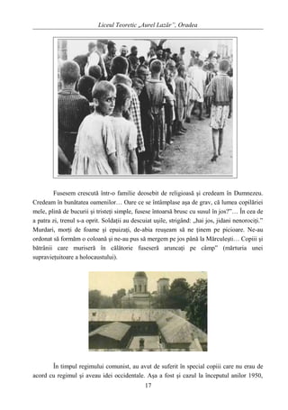 Liceul Teoretic „Aurel Lazăr”, Oradea
Fusesem crescută într-o familie deosebit de religioasă şi credeam în Dumnezeu.
Credeam în bunătatea oamenilor… Oare ce se întâmplase aşa de grav, că lumea copilăriei
mele, plină de bucurii şi tristeţi simple, fusese întoarsă brusc cu susul în jos?”… În cea de
a patra zi, trenul s-a oprit. Soldaţii au descuiat uşile, strigând: „hai jos, jidani nenorociţi.”
Murdari, morţi de foame şi epuizaţi, de-abia reuşeam să ne ţinem pe picioare. Ne-au
ordonat să formăm o coloană şi ne-au pus să mergem pe jos până la Mărculeşti… Copiii şi
bătrânii care muriseră în călătorie fuseseră aruncaţi pe câmp” (mărturia unei
supravieţuitoare a holocaustului).
În timpul regimului comunist, au avut de suferit în special copiii care nu erau de
acord cu regimul şi aveau idei occidentale. Aşa a fost şi cazul la începutul anilor 1950,
17
 