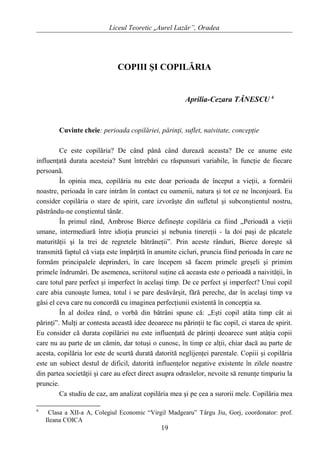 Liceul Teoretic „Aurel Lazăr”, Oradea
COPIII ŞI COPILĂRIA
Aprilia-Cezara TĂNESCU 6
Cuvinte cheie: perioada copilăriei, părinţi, suflet, naivitate, concepţie
Ce este copilăria? De când până când durează aceasta? De ce anume este
influenţată durata acesteia? Sunt întrebări cu răspunsuri variabile, în funcţie de fiecare
persoană.
În opinia mea, copilăria nu este doar perioada de început a vieţii, a formării
noastre, perioada în care intrăm în contact cu oamenii, natura şi tot ce ne înconjoară. Eu
consider copilăria o stare de spirit, care izvorăşte din sufletul şi subconştientul nostru,
păstrându-ne conştientul tânăr.
În primul rând, Ambrose Bierce defineşte copilăria ca fiind „Perioadă a vieţii
umane, intermediară între idioţia prunciei şi nebunia tinereţii - la doi paşi de păcatele
maturităţii şi la trei de regretele bătrâneţii”. Prin aceste rânduri, Bierce doreşte să
transmită faptul că viaţa este împărţită în anumite cicluri, pruncia fiind perioada în care ne
formăm principalele deprinderi, în care începem să facem primele greşeli şi primim
primele îndrumări. De asemenea, scriitorul suţine că aceasta este o perioadă a naivităţii, în
care totul pare perfect şi imperfect în acelaşi timp. De ce perfect şi imperfect? Unui copil
care abia cunoaşte lumea, totul i se pare desăvârşit, fără pereche, dar în acelaşi timp va
găsi el ceva care nu concordă cu imaginea perfecţiunii existentă în concepţia sa.
În al doilea rând, o vorbă din bătrâni spune că: „Eşti copil atâta timp cât ai
părinţi”. Mulţi ar contesta această idee deoarece nu părinţii te fac copil, ci starea de spirit.
Eu consider că durata copilăriei nu este influenţată de părinţi deoarece sunt atâţia copii
care nu au parte de un cămin, dar totuşi o cunosc, în timp ce alţii, chiar dacă au parte de
acesta, copilăria lor este de scurtă durată datorită neglijenţei parentale. Copiii şi copilăria
este un subiect destul de dificil, datorită influenţelor negative existente în zilele noastre
din partea societăţii şi care au efect direct asupra odraslelor, nevoite să renunţe timpuriu la
pruncie.
Ca studiu de caz, am analizat copilăria mea şi pe cea a surorii mele. Copilăria mea
6
Clasa a XII-a A, Colegiul Economic “Virgil Madgearu” Târgu Jiu, Gorj, coordonator: prof.
Ileana COICA
19
 