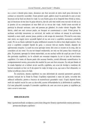 Liceul Teoretic „Aurel Lazăr”, Oradea
nu a avut o durată prea mare, deoarece am fost nevoită să intru mult prea devreme în
contact cu mizeriile societăţii. Eram primul copil, apărut exact în perioada în care ai mei
încercau să îşi facă un drum în viaţă. Le era foarte greu să se împartă între firmă şi mine,
aşa că încercau să ma lase în grija altcuiva, dar de cele mai multe erau nevoiţi să mă ia cu
ei pentru că nu concepeam să stau fără cei ce mi-au dat viaţă. Astfel eram nevoită să
particip la discuţii serioase, care mă puneau pe gânduri, în ciuda vârstei fragede. Mai
târziu, când am mai crescut puţin, au început să construiască o casă. Fiind prinşi în
aceleaşi activităţi monotone cu serviciul, de multe ori trebuia să renunţ la activitatea
normală a unui copil, anume joaca, pentru a mă ocupa de muncitori. Privind la sora mea
mai mică, nu regret nicio secundă faptul că nu am avut o copilărie asemenea celorlalţi
copii. Pe ea au lăsat-o părinţii în grija străbunicii noastre la câteva luni după naştere. Ea a
avut o copilărie complet lipsită de griji, a crescut într-un mediu liniştit, departe de
aglomeraţia oraşului. La ţară nu avea aproape nimic din ceea ce aveam eu la oraş, dar ea
considera că are totul. Ea era tot timpul mulţumită, iar mie nu îmi putea face nimeni pe
plac. În prezent, aproape la vârsta maturităţii, ea are acelaşi suflet de copil pe care îl avea
din perioada copilăriei, eu în schimb am renunţat timpuriu la tot ce ţine de naivitatea
copilăriei. Cu toate că facem parte din aceeaşi familie, există diferenţe semnificative în
comportamentul nostru, provenite din mediul în care am fost crescute. Eu mă pot lăuda că
în ciuda faptului că a trebuit să-mi sacrific copilăria, am avut de învăţat o mulţime de
lucruri esenţiale ce îmi vor fi de ajutor în viaţă, în timp ce ea, aşa cum a fost obişnuită, va
trebui să aibă pe cineva în faţă.
În concluzie, durata copilăriei nu este delimitată de anumiţi parametri generali,
aceasta variază de la fiinţă la fiinţă. Copilăria reprezintă o stare de spirit, izvorâtă din
adâncul sufletului, pentru a încerca să neutralizeze greutăţile vieţii. Copiii depind foarte
mult de mediul social în care se dezvoltă, acesta influenţându-le şi definindu-le copilăria.
Cel mai plauzibil exemplu îl consider copilăria de care am avut eu parte şi copilăria pe
care a avut-o sora mea.
BIBLIOGRAFIE
http://quotationsfreak.wordpress.com/citate-dragoste-femeie-oportunitate-mama-prietenie-
primavara/despre-copilarie/
20
 