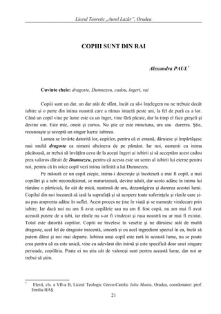Liceul Teoretic „Aurel Lazăr”, Oradea
COPIII SUNT DIN RAI
Alexandra PAUL7
Cuvinte cheie: dragoste, Dumnezeu, cadou, îngeri, rai
Copiii sunt un dar, un dar atât de sfânt, încât ca să-i înţelegem nu ne trebuie decât
iubire şi o parte din inima noastră care a rămas intactă peste ani, la fel de pură ca a lor.
Când un copil vine pe lume este ca un înger, vine fără păcate, dar în timp el face greşeli şi
devine om. Este mic, onest şi curios. Nu ştie ce este minciuna, ura sau durerea. Ştie,
recunoaşte şi acceptă un singur lucru: iubirea.
Lumea se învârte datorită lor, copiilor, pentru că ei emană, dăruiesc şi împărtăşesc
mai multă dragoste ca nimeni altcineva de pe pământ. Iar noi, oamenii cu inima
păcătoasă, ar trebui să învăţăm ceva de la aceşti îngeri ai iubirii şi să acceptăm acest cadou
prea valoros dăruit de Dumnezeu, pentru că acesta este un semn al iubirii lui eterne pentru
noi, pentru că în orice copil vezi inima infinită a lui Dumnezeu.
Pe măsură ce un copil creşte, inima-i descreşte şi încetează a mai fi copil, a mai
copilări şi a iubi necondiţionat, se maturizează, devine adult, dar acolo adânc în inima lui
rămâne o părticică, fie cât de mică, neatinsă de ura, dezamăgirea şi durerea acestei lumi.
Copilul din noi încearcă să iasă la suprafaţă şi să acopere toate suferinţele şi rănile care şi-
au pus amprenta adânc în suflet. Acest proces ne ţine în viaţă şi se numeşte vindecare prin
iubire. Iar dacă noi nu am fi avut copilărie sau nu am fi fost copii, nu am mai fi avut
această putere de a iubi, iar rănile nu s-ar fi vindecat şi rasa noastră nu ar mai fi existat.
Totul este datorită copiilor. Copiii ne învelesc în veselie şi ne dăruiesc atât de multă
dragoste, acel fel de dragoste inocentă, sinceră şi cu acel ingredient special în ea, încât să
putem dărui şi noi mai departe. Iubirea unui copil este rară în această lume, nu se poate
crea pentru că ea este unică, vine cu adevărat din inimă şi este specifică doar unei singure
perioade, copilăria. Poate ei nu ştiu cât de valoroşi sunt pentru această lume, dar noi ar
trebui să ştim.
7
Elevă, cls. a VII-a B, Liceul Teologic Greco-Catolic Iuliu Maniu, Oradea, coordonator: prof.
Emilia HAŞ
21
 