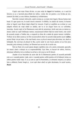 Liceul Teoretic „Aurel Lazăr”, Oradea
Copiii sunt nişte fiinţe divine, cu şase aripi de îngeri de bunătate, cu o aură de
fericire şi cu o lacrimă prea-sfântă de iubire, venite din rai pentru a ne învăţa pe noi,
oamenii de rând, ce este iubirea, bunătatea şi solidaritatea.
Încă din vremuri străvechi, copiii existau şi, ca nişte mici îngeri, făceau lumea mai
bună. Ei apar peste tot, în toată istoria omenirii: în Biblie, în cărţile de istorie; în basme
chiar şi îngerii sunt făcuţi după chipul lor inocent. Copiii şi copilăria au evoluat şi s-au
adaptat stilului de viaţă odată cu adulţii, dar la ei un singur lucru nu s-a schimbat,
inocenţa. Aceşti copii ai lui Dumnezeu sunt atât de armonioşi, încât sunt una cu natura şi,
atunci când un copil întâlneşte natura, reacţionează diferit faţă de restul lumii, este uimit
de această creaţie a Tatălui său, o respectă şi chiar dă o mână de ajutor tuturor vietăţilor.
Trebuie să ne dăm seama şi să fim recunoscători chiar în această clipă pentru acest cadou;
aceste fiinţe vin pe lume, o fac mai bună, cresc şi pleacă uneori prea devreme, iar, dacă se
întâmplă, fiţi convinşi că pleacă în Rai, acolo unde le este locul, pentru că au fost prea
inocenţi, prea inimoşi şi miloşi, iar Domnul are nevoie de ei acolo sus.
Într-un final, tot ce pot spune despre copilărie este; că e unică, minunată, specială,
iar atunci când o trăieşti nu ai responsabilităţi. Eşti liber, te bucuri de iubire, fericire,
afecţiune infinită şi tot ce trebuie tu să faci e să te joci şi să fii fericit.
Aşadar să ne bucurăm de acest dar de la Dumnezeu pentru că această perioadă
este ca o vacanţă pentru viaţă, este o vacanţă pentru suflet pentru că îţi hrăneşti inima cu
iubire pentru toată viaţa. E ca şi cum ai opri la benzinărie, ai alimenta maşina şi ai pleca
într-o călătorie foarte lungă şi, te-ai opri doar când vei găsi destinaţia, în cazul nostru,
Raiul.
22
 