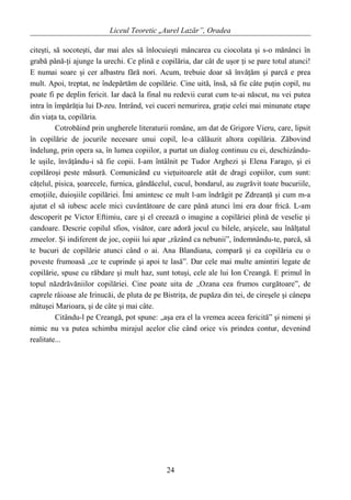 Liceul Teoretic „Aurel Lazăr”, Oradea
citeşti, să socoteşti, dar mai ales să înlocuieşti mâncarea cu ciocolata şi s-o mănânci în
grabă până-ţi ajunge la urechi. Ce plină e copilăria, dar cât de uşor ţi se pare totul atunci!
E numai soare şi cer albastru fără nori. Acum, trebuie doar să învăţăm şi parcă e prea
mult. Apoi, treptat, ne îndepărtăm de copilărie. Cine uită, însă, să fie câte puţin copil, nu
poate fi pe deplin fericit. Iar dacă la final nu redevii curat cum te-ai născut, nu vei putea
intra în împărăţia lui D-zeu. Intrând, vei cuceri nemurirea, graţie celei mai minunate etape
din viaţa ta, copilăria.
Cotrobăind prin ungherele literaturii române, am dat de Grigore Vieru, care, lipsit
în copilărie de jocurile necesare unui copil, le-a călăuzit altora copilăria. Zăbovind
îndelung, prin opera sa, în lumea copiilor, a purtat un dialog continuu cu ei, deschizându-
le uşile, învăţându-i să fie copii. I-am întâlnit pe Tudor Arghezi şi Elena Farago, şi ei
copilăroşi peste măsură. Comunicând cu vieţuitoarele atât de dragi copiilor, cum sunt:
căţelul, pisica, şoarecele, furnica, gândăcelul, cucul, bondarul, au zugrăvit toate bucuriile,
emoţiile, duioşiile copilăriei. Îmi amintesc ce mult l-am îndrăgit pe Zdreanţă şi cum m-a
ajutat el să iubesc acele mici cuvântătoare de care până atunci îmi era doar frică. L-am
descoperit pe Victor Eftimiu, care şi el creează o imagine a copilăriei plină de veselie şi
candoare. Descrie copilul sfios, visător, care adoră jocul cu bilele, arşicele, sau înălţatul
zmeelor. Şi indiferent de joc, copiii lui apar „râzând ca nebunii”, îndemnându-te, parcă, să
te bucuri de copilărie atunci când o ai. Ana Blandiana, compară şi ea copilăria cu o
poveste frumoasă „ce te cuprinde şi apoi te lasă”. Dar cele mai multe amintiri legate de
copilărie, spuse cu răbdare şi mult haz, sunt totuşi, cele ale lui Ion Creangă. E primul în
topul năzdrăvăniilor copilăriei. Cine poate uita de „Ozana cea frumos curgătoare”, de
caprele râioase ale Irinucăi, de pluta de pe Bistriţa, de pupăza din tei, de cireşele şi cânepa
mătuşei Marioara, şi de câte şi mai câte.
Citându-l pe Creangă, pot spune: „aşa era el la vremea aceea fericită” şi nimeni şi
nimic nu va putea schimba mirajul acelor clie când orice vis prindea contur, devenind
realitate...
24
 