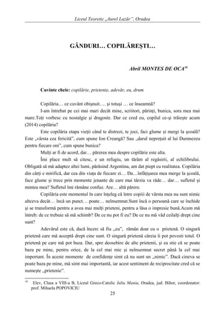 Liceul Teoretic „Aurel Lazăr”, Oradea
GÂNDURI… COPILĂREŞTI…
Abril MONTES DE OCA10
Cuvinte cheie: copilărie, prietenie, adevăr, eu, drum
Copilăria… ce cuvânt obişnuit…. şi totuşi … ce înseamnă?
I-am întrebat pe cei mai mari decât mine, scriitori, părinţi, bunica, sora mea mai
mare.Toţi vorbesc cu nostalgie şi dragoste. Dar ce cred eu, copilul ce-şi trăieşte acum
(2014) copilăria?
Este copilăria etapa vieţii când te distrezi, te joci, faci glume şi mergi la şcoală?
Este „vârsta cea fericită”, cum spune Ion Creangă? Sau „darul nepreţuit al lui Dumnezeu
pentru fiecare om”, cum spune bunica?
Mulţi ar fi de acord, dar… părerea mea despre copilărie este alta.
Îmi place mult să citesc, e un refugiu, un tărâm al regăsirii, al echilibrului.
Obligată să mă adaptez altei lumi, părăsind Argentina, am dat piept cu realitatea. Copilăria
din cărţi e mirifică, dar cea din viaţa de fiecare zi… Da…înfăţişarea mea merge la şcoală,
face glume şi trece prin momente jenante de care mai târziu va râde… dar… sufletul şi
mintea mea? Sufletul îmi rămâne confuz. Are… altă părere.
Copilăria este momentul în care înţeleg că între copiii de vârsta mea nu sunt nimic
altceva decât… încă un punct… poate… neînsemnat.Sunt încă o persoană care se închide
şi se transformă pentru a avea mai mulţi prieteni, pentru a lăsa o impresie bună.Acum mă
întreb: de ce trebuie să mă schimb? De ce nu pot fi eu? De ce nu mă văd ceilalţi drept cine
sunt?
Adevărul este că, dacă încerc să fiu ,,eu”, rămân doar cu o prietenă. O singură
prietenă care mă acceptă drept cine sunt. O singură prietenă căreia îi pot povesti totul. O
prietenă pe care mă pot baza. Dar, spre deosebire de alte prietenii, şi ea stie că se poate
baza pe mine, pentru orice, de la cel mai mic şi neînsemnat secret până la cel mai
important. În aceste momente de confidenţe simt că nu sunt un ,,nimic”. Dacă cineva se
poate baza pe mine, mă simt mai importantă, iar acest sentiment de reciprocitate cred că se
numeşte ,,prietenie”.
10
Elev, Clasa a VIII-a B, Liceul Greco-Catolic Iuliu Maniu, Oradea, jud. Bihor, coordonator:
prof. Mihaela POPOVICIU
25
 