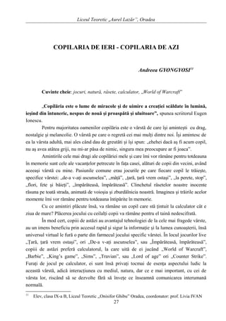 Liceul Teoretic „Aurel Lazăr”, Oradea
COPILARIA DE IERI - COPILARIA DE AZI
Andreea GYONGYOSI11
Cuvinte cheie: jocuri, natură, râsete, calculator, „World of Warcraft”
„Copilăria este o lume de miracole şi de uimire a creaţiei scăldate în lumină,
ieşind din întuneric, nespus de nouă şi proaspătă şi uluitoare”, spunea scriitorul Eugen
Ionescu.
Pentru majoritatea oamenilor copilăria este o vârstă de care îşi aminteşti cu drag,
nostalgie şi melancolie. O vârstă pe care o regretă cei mai mulţi dintre noi. Îşi amintesc de
ea la vârsta adultă, mai ales când dau de greutăti şi îşi spun: „ehehei dacă aş fi acum copil,
nu aş avea atâtea griji, nu mi-ar păsa de nimic, singura mea preocupare ar fi joaca”.
Amintirile cele mai dragi ale copilăriei mele şi care îmi vor rămâne pentru totdeauna
în memorie sunt cele ale vacanţelor petrecute în faţa casei, alături de copii din vecini, având
aceeaşi vârstă cu mine. Pasiunile comune erau jocurile pe care fiecare copil le trăieşte,
specifice vârstei: „de-a v-aţi ascunselea”, „mâţă”, „ţară, ţară vrem ostaşi”, „la perete, stop”,
„flori, fete şi băieţi”, „împărăteasă, împărăteasă”. Clinchetul râsetelor noastre inocente
răsuna pe toată strada, animată de voioşia şi zburdălnicia noastră. Imaginea şi trăirile acelor
momente îmi vor rămâne pentru totdeauna întipărite în memorie.
Cu ce amintiri plăcute însă, va rămâne un copil care stă ţintuit la calculator cât e
ziua de mare? Plăcerea jocului cu ceilalţi copii va rămâne pentru el taină nedescifrată.
În mod cert, copiii de astăzi au avantajul tehnologiei de la cele mai fragede vârste,
au un imens beneficiu prin accesul rapid şi sigur la informaţie şi la lumea cunoaşterii, însă
universul virtual le fură o parte din farmecul jocului specific vârstei. În locul jocurilor live
„Ţară, ţară vrem ostaşi”, ori „De-a v-aţi ascunselea”, sau „Împărăteasă, împărăteasă”,
copiii de astăzi preferă calculatorul, la care uită de ei jucând „World of Warcraft”,
„Barbie”, „King’s game”, „Sims”, „Travian”, sau „Lord of age” ori „Counter Strike”.
Furaţi de jocul pe calculator, ei sunt însă privaţi tocmai de esenţa aspectului ludic la
această vârstă, adică interacţiunea cu mediul, natura, dar ce e mai important, cu cei de
vârsta lor, riscând să se dezvolte fără să înveţe ce înseamnă comunicarea interumană
normală.
11
Elev, clasa IX-a B, Liceul Teoretic ,,Onisifor Ghibu” Oradea, coordonator: prof. Livia IVAN
27
 