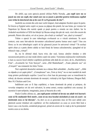 Liceul Teoretic „Aurel Lazăr”, Oradea
De altfel, aşa cum aprecia poetul chilian Pablo Neruda, „un copil care nu se
joacă nu este un copil, dar omul care nu se joacă a pierdut pentru totdeauna copilul
care trăia în interiorul său şi de care îi va fi groaznic de dor”.
Jucăriile au existat din cele mai vechi timpuri, însă adaptate fiecărei epoci în parte.
În Grecia şi Egiptul antic copiii se jucau cu păpuşi din piatră, lut sau lemn, pe vremea lui
Napoleon îşi făceau din nuiele spade şi puşti pentru a simula un mic război. Iar în
Ardealul secolulului al XIX-lea băieţii îşi făceau mingi din păr de vacă, viori din coceni de
porumb, fluiere din salcie, ori că se jucau „de-a hoţii şi vardiştii” sau „dacii şi romanii”.
Trăim o epocă în care tehnologia evoluează cu o viteză uimitoare. În acest
context, este oare într-adevăr devastator calculatorul pentru lumea unui copil ? Sau era
firesc ca în era tehnologiei copiii să îşi găsească jocuri în universul virtual ? În acelaşi
spirit chiar şi o parte dintre adulţi se lasă furaţi de lumea calculatorului, ajungând să îşi
trăiască viaţa „virtual”.
Şi, nu în ultimul rând, lucru trist, dar real, lumea cărţilor rămâne o altă
necunoscută pentru cei mai mulţi dintre copiii de astăzi. Varietatea mijloacelor multimedia
a luat cu succes locul cărţilor copilăriei preferate altă dată de cei mici, de la „Huckleberry
Finn”, „Aventurile lui Tom Sawyer”, seria „Old Shatterhand”, „Toate pânzele sus” ori
„Cireşarii” sau romanele lui Jules Verne.
Nici capitolul desenelor animate nu a rămas fără schimbări. „Scufiţa roşie”, „Albă
ca zăpada şi cei şapte pitici”, „Cenuşăreasa” sau „Tom şi Jerry” nu se mai numără de mult
timp printre preferinţele copiilor. Locul lor a fost luat de personaje care se transformă în
roboţi, de desene animate dominate de monştri, violenţă şi de figuri hidoase, Dragon Ball,
Ben 10, Chicken and Cow.
Indiferent care ar fi faţa copilăriei, o lume dominată de prinţi şi prinţese, de
veveriţe simpatice ori de eroi salvatori, la urma urmei, esenţa copilăriei este aceeaşi. Şi
acesteia îi sunt nelipsite, imaginaţia, joaca şi bucuria de a trăi.
Paulo Coelho afirma că, „un copil poate oricînd să înveţe un adult trei lucruri:
cum să fie mulţumit fără motiv, cum să nu stea locului niciodată şi cum să ceară cu
insistenţă ceea ce îşi doreşte”. Aş dori ca eu şi generaţia mea să fim acei adulţi care
păstreză aceste trăsături ale copilăriei: să fim mulţumitori cu ceea ce avem fără însă a
lenevi sau a sta locului, urmărind progresul, ştiind să cerem de la viaţă şi de la potenţialul
nostru ceea ce ne dorim.
28
 