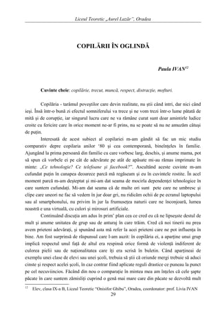 Liceul Teoretic „Aurel Lazăr”, Oradea
COPILĂRII ÎN OGLINDĂ
Paula IVAN12
Cuvinte cheie: copilărie, trecut, muncă, respect, distracţie, mofturi.
Copilăria - tarâmul poveştilor care devin realitate, nu ştii când intri, dar nici când
ieşi. Însă într-o bună zi efectul somniferului va trece şi ne vom trezi într-o lume pătată de
mită şi de corupţie, iar singurul lucru care ne va rămâne curat sunt doar amintirle ludice
croite cu fericire care în orice moment ne-ar fi prins, nu se poate să nu ne amuzăm câtuşi
de puţin.
Interesată de acest subiect al copilariei m-am gândit să fac un mic studiu
comparativ depre copilaria anilor ‘80 şi cea contemporană, bineînţeles în familie.
Ajungând la prima persoană din familie cu care vorbesc larg, deschis, şi anume mama, pot
să spun că vorbele ei pe cât de adevărate pe atât de apăsate mi-au rămas imprimate în
minte: „Ce tehnologie? Ce telefoane şi facebook?”. Ascultând aceste cuvinte m-am
cufundat puţin în canapea deoarece parcă mă regăseam şi eu în cuvintele rostite. În acel
moment parcă m-am deşteptat şi mi-am dat seama de mocirla dependenţei tehnologice în
care suntem cufundaţi. Mi-am dat seama că de multe ori sunt pete care ne umbresc şi
clipe care uneori ne fac să vedem în jur doar gri, nu ridicăm ochii de pe ecranul laptopului
sau al smartphonului, nu privim în jur la frumuseţea naturii care ne înconjoară, lumea
noastră e una virtuală, cu culori şi mirosuri artificiale.
Continuând discuţia am adus în prim’ plan cea ce cred eu că ne lipseşste destul de
mult şi anume unitatea de grup sau de anturaj în care trăim. Cred că noi tinerii nu prea
avem prieteni adevăraţi, şi spunând asta mă refer la acei prieteni care ne pot influenţa în
bine. Am fost surprinsă de răspunsul care l-am auzit: în copilăria ei, a aparţine unui grup
implică respectul unul faţă de altul era respinsă orice formă de violenţă indiferent de
culorea pielii sau de naţionalitatea care îţi era scrisă în buletin. Când aparţineai de
exemplu unei clase de elevi sau unei şcoli, trebuia să ştii că oriunde mergi trebuie să aduci
cinste şi respect acelei şcoli, în caz contrar fiind aplicate reguli drastice ce puneau la punct
pe cel necuviincios. Făcând din nou o comparaţie în mintea mea am înţeles că cele şapte
păcate în care suntem zămisliţi cuprind o genă mai mare care din păcate se dezvoltă mult
12
Elev, clasa IX-a B, Liceul Teoretic “Onisifor Ghibu”, Oradea, coordonator: prof. Livia IVAN
29
 