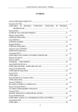 Liceul Teoretic „Aurel Lazăr”, Oradea
CUPRINS
AM O COPILĂRIE FERICITĂ?................................................................................6
Ecaterina ILLYES...............................................................................................................6
COPILĂRIA ÎN REGIMUL COMUNIST, COPILĂRIA ÎN REGIMUL
DEMOCRATIC................................................................................................8
Patricia BAR.......................................................................................................................8
FLORI DE VIS, PARADIS PIERDUT.....................................................................11
Miriam Amalia MOŢ........................................................................................................11
COPIII ŞI COPILĂRIA............................................................................................13
Iulia CRISTEA .................................................................................................................13
COPIII ÎN ISTORIE.................................................................................................16
Bogdan ROŞAN................................................................................................................16
COPIII ŞI COPILĂRIA............................................................................................19
Aprilia-Cezara TĂNESCU ...............................................................................................19
COPIII SUNT DIN RAI...........................................................................................21
Alexandra PAUL...............................................................................................................21
COPILĂRIA ESTE INIMA TUTUROR VÂRSTELOR..........................................23
Melania STANCIU ..........................................................................................................23
Doina LAŞIŢĂ .................................................................................................................23
GÂNDURI… COPILĂREŞTI…..............................................................................25
Abril MONTES DE OCA.................................................................................................25
COPILARIA DE IERI - COPILARIA DE AZI........................................................27
Andreea GYONGYOSI.....................................................................................................27
COPILĂRII ÎN OGLINDĂ......................................................................................29
Paula IVAN.......................................................................................................................29
COPILĂRIA.............................................................................................................31
Oana PETREAN şi Camelia COZA .................................................................................31
COPILĂRIA MEA...................................................................................................35
Antonia CORNEA............................................................................................................35
ÎN LUMEA FEERICĂ A COPILULUI....................................................................38
Bianca Nicoleta DUMA....................................................................................................38
CE CRED COPIII DESPRE VIOLENŢĂ................................................................41
Florin ŞUTEA ..................................................................................................................41
DESPRE TRISTEŢEA COPIILOR DE ASTĂZI.....................................................44
Giulia MĂRGINEAN ......................................................................................................44
COPILĂRIA- SURÂS AL ATEMPORALITĂŢII LĂUNTRICE............................47
Ionela DIACONU.............................................................................................................47
COPILĂRIA.............................................................................................................50
3
 