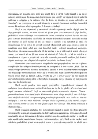 Liceul Teoretic „Aurel Lazăr”, Oradea
mai repede, iar inocentţa unui copil este uitată de la o vârstă foarte fragedă şi de ea ne
aducem aminte doar din poze, căci discriminarea este „cool”, iar bătaia de joc şi luatul în
zeflemea a colegilor e la ordinea zilei. În fond, ne distrăm pe seama celorlalţi, „a
fraierilor”, nu concepem că această distracţie a noastră înseamnă umilinţa demnităţii
umane. Demnitatea o înţelegem prin a fi deasupra celorlalţi.
După aceste răspunsuri şi examinări văzând că generaţia veche câştigă teren în
faţa generaţiei actuale, am vrut să cred că şi noi ştim crea momente şi clipe inedite;
probabil că aceste diferenţe se datorează din cauza vremurilor evoluate în care am fost
puşi să trăim. Intenţionând să deschid alt orizont de întrebări favorabil actualului tineret
am început a-i zice mamei că anii au trecut şi oamenii s-au schimbat şi odată cu
modernizarea lor şi copiii, în special sistemul educaţional, care, după mine aş zice că
pregătirea unui tânăr adult este mai dezvoltat decât sistemul educaţional comunist.
Bineînţeles că mama nu considera la fel, iar replica ei nu a întârzâiat să apară: „În acea
vreme erai muncit şi nu îţi mai ardea de obrăznicii! Frica de cel de la catedra se
transforma în respect şi preţuire de carte, dar acum din prea multă bunătate faţă de elevi
şi prea multe aşa zise „drepturi ale copiilor” aceştia îşi iau lumea în cap”.
Dezarmată, cumva am încercat să apelez la inteligenţa şi cultura mea ca să găsesc
o explicaţie, însă singura lămurire pe care am decoperit-o a fost că acea „frică” faţă de
omul adult pe care vocea blândă a mamei mi-a descris-o, a dus la completarea celor şapte
ani de educaţie parentală şi acea muncă de la o vârstă mai mică a completat ultima piesă la
busola acelor tineri de demult. Adică, e vorba de „cei 7 ani de acasă” de care auzim în
proverbul românesc atunci când se face aluzie la educaţia cuiva. Educaţie tot mai modestă
şi pe cale de dispariţie azi.
După aceste paralele între copiii generaţiilor, respectându-mi blazonul de
anchetator i-am adresat mamei o ultimă întrebare, ce i-a dat de gândit: „Crezi că mai sunt
copiii cum erau odinioară”; după un moment de gândire mama mi-a răspuns: „Hmmm...
probabil mai sunt, dar tot mai puţini. Problema cea mare, draga mea fiică, este că de fapt
acei adulţi de altă dată care puneau preţ pe educaţie şi morală, acei adulţi azi sunt tot
mai puţini şi sunt mai mulţi bădăranii care ştiu să dea cu pumnul şi să fie imorali. Aceştia
sunt vinovaţi pentru că sunt tot mai puţini copii bine educaţi.” Da, tristă concluzie a
studiului meu...
După ce această anchetă a fost încheiată am început să aştern pe o foaie plusurile
şi minusurile, avantajele şi dezavantajele dintre cele două generaţii de copii, apoi, trăgând
concluziile mi-am dat seama că fericirea copiilor nu este creată prin mofturi şi modă, ci
prin şcoală, prin jocuri clasice (leapsa, v-aţi ascunselea... etc). Dacă aceste mofturi sunt
stăpânite, probabil că şi noi vom reuşi să croim o generaţie responsabilă de adulţi, care
30
 