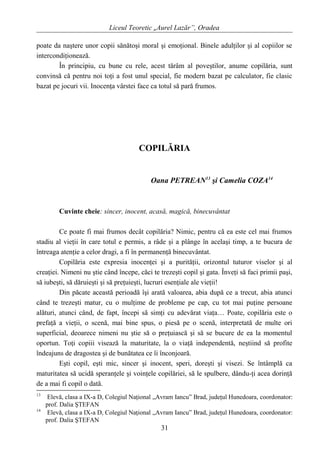 Liceul Teoretic „Aurel Lazăr”, Oradea
poate da naştere unor copii sănătoşi moral şi emoţional. Binele adulţilor şi al copiilor se
intercondiţionează.
În principiu, cu bune cu rele, acest tărâm al poveştilor, anume copilăria, sunt
convinsă că pentru noi toţi a fost unul special, fie modern bazat pe calculator, fie clasic
bazat pe jocuri vii. Inocenţa vârstei face ca totul să pară frumos.
COPILĂRIA
Oana PETREAN13
şi Camelia COZA14
Cuvinte cheie: sincer, inocent, acasă, magică, binecuvântat
Ce poate fi mai frumos decât copilăria? Nimic, pentru că ea este cel mai frumos
stadiu al vieţii în care totul e permis, a râde şi a plânge în acelaşi timp, a te bucura de
întreaga atenţie a celor dragi, a fi în permanenţă binecuvântat.
Copilăria este expresia inocenţei şi a purităţii, orizontul tuturor viselor şi al
creaţiei. Nimeni nu ştie când începe, căci te trezeşti copil şi gata. Înveţi să faci primii paşi,
să iubeşti, să dăruieşti şi să preţuieşti, lucruri esenţiale ale vieţii!
Din păcate această perioadă îşi arată valoarea, abia după ce a trecut, abia atunci
când te trezeşti matur, cu o mulţime de probleme pe cap, cu tot mai puţine persoane
alături, atunci când, de fapt, începi să simţi cu adevărat viaţa… Poate, copilăria este o
prefaţă a vieţii, o scenă, mai bine spus, o piesă pe o scenă, interpretată de multe ori
superficial, deoarece nimeni nu ştie să o preţuiască şi să se bucure de ea la momentul
oportun. Toţi copiii visează la maturitate, la o viaţă independentă, neştiind să profite
îndeajuns de dragostea şi de bunătatea ce îi înconjoară.
Eşti copil, eşti mic, sincer şi inocent, speri, doreşti şi visezi. Se întâmplă ca
maturitatea să ucidă speranţele şi voinţele copilăriei, să le spulbere, dându-ţi acea dorinţă
de a mai fi copil o dată.
13
Elevă, clasa a IX-a D, Colegiul Naţional „Avram Iancu” Brad, judeţul Hunedoara, coordonator:
prof. Dalia ŞTEFAN
14
Elevă, clasa a IX-a D, Colegiul Naţional „Avram Iancu” Brad, judeţul Hunedoara, coordonator:
prof. Dalia ŞTEFAN
31
 