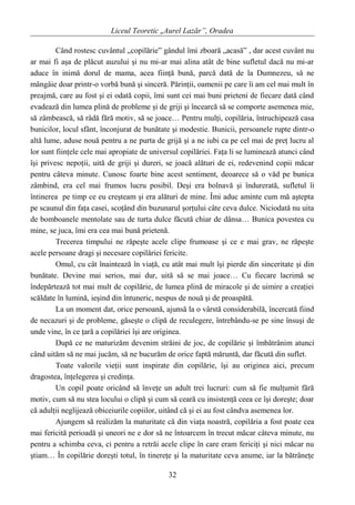 Liceul Teoretic „Aurel Lazăr”, Oradea
Când rostesc cuvântul „copilărie” gândul îmi zboară „acasă” , dar acest cuvânt nu
ar mai fi aşa de plăcut auzului şi nu mi-ar mai alina atât de bine sufletul dacă nu mi-ar
aduce în inimă dorul de mama, acea fiinţă bună, parcă dată de la Dumnezeu, să ne
mângâie doar printr-o vorbă bună şi sinceră. Părinţii, oamenii pe care îi am cel mai mult în
preajmă, care au fost şi ei odată copii, îmi sunt cei mai buni prieteni de fiecare dată când
evadează din lumea plină de probleme şi de griji şi încearcă să se comporte asemenea mie,
să zâmbească, să râdă fără motiv, să se joace… Pentru mulţi, copilăria, întruchipează casa
bunicilor, locul sfânt, înconjurat de bunătate şi modestie. Bunicii, persoanele rupte dintr-o
altă lume, aduse nouă pentru a ne purta de grijă şi a ne iubi ca pe cel mai de preţ lucru al
lor sunt fiinţele cele mai apropiate de universul copilăriei. Faţa li se luminează atunci când
îşi privesc nepoţii, uită de griji şi dureri, se joacă alături de ei, redevenind copii măcar
pentru câteva minute. Cunosc foarte bine acest sentiment, deoarece să o văd pe bunica
zâmbind, era cel mai frumos lucru posibil. Deşi era bolnavă şi îndurerată, sufletul îi
întinerea pe timp ce eu creşteam şi era alături de mine. Îmi aduc aminte cum mă aştepta
pe scaunul din faţa casei, scoţând din buzunarul şorţului câte ceva dulce. Niciodată nu uita
de bomboanele mentolate sau de turta dulce făcută chiar de dânsa… Bunica povestea cu
mine, se juca, îmi era cea mai bună prietenă.
Trecerea timpului ne răpeşte acele clipe frumoase şi ce e mai grav, ne răpeşte
acele persoane dragi şi necesare copilăriei fericite.
Omul, cu cât înaintează în viaţă, cu atât mai mult îşi pierde din sinceritate şi din
bunătate. Devine mai serios, mai dur, uită să se mai joace… Cu fiecare lacrimă se
îndepărtează tot mai mult de copilărie, de lumea plină de miracole şi de uimire a creaţiei
scăldate în lumină, ieşind din întuneric, nespus de nouă şi de proaspătă.
La un moment dat, orice persoană, ajunsă la o vârstă considerabilă, încercată fiind
de necazuri şi de probleme, găseşte o clipă de reculegere, întrebându-se pe sine însuşi de
unde vine, în ce ţară a copilăriei îşi are originea.
După ce ne maturizăm devenim străini de joc, de copilărie şi îmbătrânim atunci
când uităm să ne mai jucăm, să ne bucurăm de orice faptă măruntă, dar făcută din suflet.
Toate valorile vieţii sunt inspirate din copilărie, îşi au originea aici, precum
dragostea, înţelegerea şi credinţa.
Un copil poate oricând să înveţe un adult trei lucruri: cum să fie mulţumit fără
motiv, cum să nu stea locului o clipă şi cum să ceară cu insistenţă ceea ce îşi doreşte; doar
că adulţii neglijează obiceiurile copiilor, uitând că şi ei au fost cândva asemenea lor.
Ajungem să realizăm la maturitate că din viaţa noastră, copilăria a fost poate cea
mai fericită perioadă şi uneori ne e dor să ne întoarcem în trecut măcar câteva minute, nu
pentru a schimba ceva, ci pentru a retrăi acele clipe în care eram fericiţi şi nici măcar nu
ştiam… În copilărie doreşti totul, în tinereţe şi la maturitate ceva anume, iar la bătrâneţe
32
 