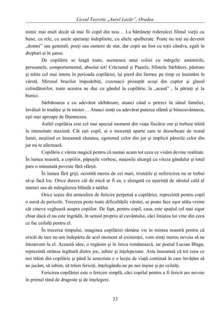 Liceul Teoretic „Aurel Lazăr”, Oradea
nimic mai mult decât să mai fii copil din nou… La bătrâneţe rederulezi filmul vieţii cu
bune, cu rele, cu unele speranţe îndeplinite, cu altele spulberate. Poate nu toţi au devenit
„domni” sau generali, poeţi sau oameni de stat, dar copii au fost cu toţii cândva, egali în
drepturi şi în şanse.
De copilărie se leagă toate, asemenea unui colier cu mărgele: amintirile,
persoanele, comportamentul, absolut tot! Crăciunul şi Paştele, Sfintele Sărbători, păstrate
şi trăite cel mai intens în perioada copilăriei, îşi pierd din farmec pe timp ce înaintăm în
vârstă. Mirosul brazilor împodobiţi, cozonacii proaspăt scoşi din cuptor şi glasul
colindătorilor, toate acestea ne duc cu gândul la copilărie, la „acasă” , la părinţi şi la
bunici.
Sărbătoarea e cu adevărat sărbătoare, atunci când o petreci în sânul familiei,
învăluit în tradiţie şi în mister… Atunci simţi cu adevărat puterea sfântă şi binecuvântarea,
eşti mai aproape de Dumnezeu.
Astfel copilăria este cel mai special moment din viaţa fiecărui om şi trebuie trăită
la intensitate maximă. Cât eşti copil, ai o inocenţă aparte care te deosebeşte de restul
lumii, neştiind ce înseamnă răutatea, egoismul celor din jur şi implicit părerile celor din
jur nu te afectează.
Copilăria e vârsta magică pentru că numai acum tot ceea ce visăm devine realitate.
În lumea noastră, a copiilor, păpuşile vorbesc, maşinile aleargă cu viteza gândului şi totul
pare o minunată poveste fără sfârşit.
În lumea fără griji, ocrotită mereu de cei mari, tristeţile şi nefericirea nu ar trebui
să-şi facă loc. Orice durere cât de mică ar fi ea, e alungată cu uşurinţă de sărutul cald al
mamei sau de mângâierea blândă a tatălui.
Orice ieşire din atmosfera de fericire perpetuă a copilăriei, reprezintă pentru copil
o sursă de pericole. Trecerea peste toate dificultăţile vârstei, se poate face uşor atâta vreme
cât cineva veghează asupra copiilor. De fapt, pentru copil, casa, este spaţiul cel mai sigur
chiar dacă el nu este îngrădit, în sensul propriu al cuvântului, căci liniştea lui vine din ceea
ce fac ceilalţi pentru el.
În trecerea timpului, imaginea copilăriei rămâne vie în mintea noastră pentru că
oricât de tare ne-am îndepărta de acel moment al existenţei, vom simţi mereu nevoia să ne
întoarcem la el. Această idee, o regăsim şi în lirica românească, iar poetul Lucian Blaga,
reprezintă strânsa legătură dintre joc, iubire şi înţelepciune. Asta înseamnă că tot ceea ce
noi trăim din copilărie şi până la senectute e o lecţie de viaţă continuă în care învăţăm să
ne jucăm, să iubim, să trăim fericiţi, înţelegându-ne pe noi înşine şi pe ceilalţi.
Fericirea copilăriei este o fericire simplă, căci copilul pentru a fi fericit are nevoie
în primul rând de dragoste şi de înţelegere.
33
 
