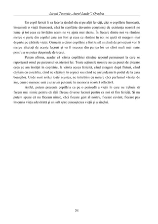 Liceul Teoretic „Aurel Lazăr”, Oradea
Un copil fericit îi va face la rândul său şi pe alţii fericiţi, căci o copilărie frumoasă,
înseamnă o viaţă frumoasă, căci în copilărie devenim conştienţi de existenţa noastră pe
lume şi tot ceea ce învăţăm acum ne va ajuta mai târziu. În fiecare dintre noi va rămâne
mereu o parte din copilul care am fost şi ceea ce rămâne în noi ne ajută să mergem mai
departe pe cărările vieţii. Oamenii a căror copilărie a fost tristă şi plină de privaţiuni vor fi
mereu afectaţi de aceste lucruri şi va fi necesar din partea lor un efort mult mai mare
pentru a se putea desprinde de trecut.
Putem afirma, aşadar că vârsta copilăriei rămâne reperul permanent la care se
raportează omul pe parcursul existenţei lui. Toate acţiunile noastre au ca punct de plecare
ceea ce am învăţat în copilărie, la vârsta aceea fericită, când alergam după fluturi, când
cântam cu ciocârlia, când ne căţăram în copaci sau când ne ascundeam în podul de la casa
bunicilor. Unde sunt astăzi toate acestea, ne întrebăm cu mirare căci parfumul vârstei de
aur, cum o numesc unii e şi acum puternic în memoria noastră olfactivă.
Astfel, putem prezenta copilăria ca pe o perioadă a vieţii în care nu trebuia să
facem mai nimic pentru că alţii făceau diverse lucruri pentru ca noi să fim fericiţi. Şi nu
putem spune că nu făceam nimic, căci fiecare gest al nostru, fiecare cuvânt, fiecare pas
însemna viaţa adevărată şi un salt spre cunoaşterea vieţii şi a sinelui.
34
 