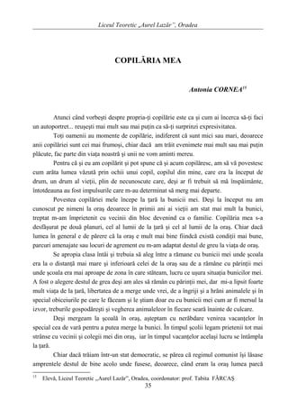 Liceul Teoretic „Aurel Lazăr”, Oradea
COPILĂRIA MEA
Antonia CORNEA15
Atunci când vorbeşti despre propria-ţi copilărie este ca şi cum ai încerca să-ţi faci
un autoportret... reuşeşti mai mult sau mai puţin ca să-ţi surprinzi expresivitatea.
Toţi oamenii au momente de copilărie, indiferent că sunt mici sau mari, deoarece
anii copilăriei sunt cei mai frumoşi, chiar dacă am trăit evenimete mai mult sau mai puţin
plăcute, fac parte din viaţa noastră şi unii ne vom aminti mereu.
Pentru că şi eu am copilărit şi pot spune că şi acum copilăresc, am să vă povestesc
cum arăta lumea văzută prin ochii unui copil, copilul din mine, care era la început de
drum, un drum al vieţii, plin de necunoscute care, deşi ar fi trebuit să mă înspăimânte,
întotdeauna au fost impulsurile care m-au determinat să merg mai departe.
Povestea copilăriei mele începe la ţară la bunicii mei. Deşi la început nu am
cunoscut pe nimeni la oraş deoarece în primii ani ai vieţii am stat mai mult la bunici,
treptat m-am împrietenit cu vecinii din bloc devenind ca o familie. Copilăria mea s-a
desfăşurat pe două planuri, cel al lumii de la ţară şi cel al lumii de la oraş. Chiar dacă
lumea în general e de părere că la oraş e mult mai bine fiindcă există condiţii mai bune,
parcuri amenajate sau locuri de agrement eu m-am adaptat destul de greu la viaţa de oraş.
Se apropia clasa întâi şi trebuia să aleg între a rămane cu bunicii mei unde şcoala
era la o distanţă mai mare şi inferioară celei de la oraş sau de a rămâne cu părinţii mei
unde şcoala era mai aproape de zona în care stăteam, lucru ce uşura situaţia bunicilor mei.
A fost o alegere destul de grea deşi am ales să rămân cu părinţii mei, dar mi-a lipsit foarte
mult viaţa de la ţară, libertatea de a merge unde vrei, de a îngriji şi a hrăni animalele şi în
special obiceiurile pe care le făceam şi le ştiam doar eu cu bunicii mei cum ar fi mersul la
izvor, treburile gospodăreşti şi vegherea animaleleor în fiecare seară înainte de culcare.
Deşi mergeam la şcoală în oraş, aşteptam cu nerăbdare venirea vacanţelor în
special cea de vară pentru a putea merge la bunici. În timpul şcolii legam prietenii tot mai
strânse cu vecinii şi colegii mei din oraş, iar în timpul vacanţelor acelaşi lucru se întâmpla
la ţară.
Chiar dacă trăiam într-un stat democratic, se părea că regimul comunist îşi lăsase
amprentele destul de bine acolo unde fusese, deoarece, când eram la oraş lumea parcă
15
Elevă, Liceul Teoretic ,,Aurel Lazăr”, Oradea, coordonator: prof. Tabita FĂRCAŞ
35
 