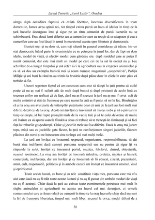 Liceul Teoretic „Aurel Lazăr”, Oradea
alerga după dovedirea faptului că există libertate, încercau diversificarea în toate
domeniile, lumea avea opinii noi, tot timpul exista parcă un haos al ideilor în timp ce la
ţară lucurile decurgeau lent şi sigur pe un ritm comunist de parcă lucrurile nu se
schimbaseră. Erau două lumi diferite cea a oamenilor care au reuşit să se adapteze şi cea a
oamenilor care au fost lăsaţi în urmă în maratonul acesta spre libertate şi democraţie.
Bunicii mei şi nu doar ei, cam toţi sătenii în general considerau că trăiesc într-un
stat democratic luând parte la evenimetele ce se petreceu în jurul lor, dar de fapt nu doar
ideile, modul de viaţă, ci efectiv modul cum gândeau era după modelul care ar putea fi
numit comunist, dar este mai mult un model pe care cei de la sat în esenţă nu şi l-au
schimbat de-a lungul timpului şi mă refer aici la agricultură sau la creşterea animalelor şi
ca să vă dau un exemplu bunicii mei şi acum numesc magazinul ,,cooperativă”, Poliţia
Miliţie şi ani buni la rând m-au trimis la brutărie după pâine doar în zilele în care ştiau că
trebuie să fie.
Uneori regretam faptul că am cunoscut cum este să tăieşti la ţară pentru că astfel
poate că nu aş mai fi suferit atât de mult după bunici şi după prietenii de acolo însă cu
trecerea anilor am realizat că de fapt, dacă nu aş fi crescut la ţară nu aş mai fi avut atât de
multe amintiri şi atât de frumoase pe care numai la ţară aş fi putut să mi le fac. Bineînţeles
că şi la oraş am avut parte de întâmplări palpitante doar că anii de la ţară au fost mult mai
diferiţi decât cei de la oraş. Acolo am învăţat ce înseamnă să miroşi iarba şi să o priveşti în
timp ce creşte, să bei lapte proaspăt muls de la vacile tale şi să te culci devreme de multe
ori înainte ca să apună soarele fiindcă a doua zi trebuie să te trezeşti de dimineaţă şi să faci
faţă la treburile gospodăreşti. Chiar şi jocurile mele au fost diferite. Dacă la oraş mă jucam
tupu, mâţă sau cu jucăriile gata făcute, la ţară ne confecţionam singuri jucăriile, făceam
plăcinte din noroi şi ne întreceam cine strânge cei mai mulţi melci.
La ţară am învăţat ce înseamnă respectul, organizarea, responsabilitatea, să dai
bună ziua indiferent dacă cunoşti persoana respectivă sau nu pentru că sigur îţi va
răspunde la salut, învăţat ce înseamnă portul, muzica, folclorul, dansul, obiceiurile,
neamul românesc. La oraş am învăţat ce însemnă mândria, preteţia, muzica şi hainele
comerciale, indiferenţa, dar am învăţat şi ce înseamnă să fii educat, cizelat, prezentabil,
atent, cult, responsabil, politicos şi în ambele cazuri am învăţat ce înseamnă umorul, visul
şi optimismul.
Toate aceste lucuri, cu bune şi cu rele constituie viaţa mea, persoana care mă aflu
aici care dacă nu aş fi trăit toate aceste lucruri şi nu aş fi gustat din ambele moduri de viaţă
nu aş fi aceeaşi. Chiar dacă la ţară au existat toate evenimentele petrecute mai mult în
slujba animalelor şi agriculturii nu acesta era lucrul cel mai deranjant, ci urmele
comunismului care a rămas odată cu oamenii în timp ce la oraş lucrurile chiar dacă nu sunt
la fel de frumoase libertatea, timpul mai mult liber, accesul la orice, modul diferit de a
36
 
