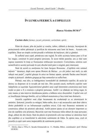 Liceul Teoretic „Aurel Lazăr”, Oradea
ÎN LUMEA FEERICĂ A COPILULUI
Bianca Nicoleta DUMA16
Cuvinte cheie: farmec, jocuri, prietenie, curiozitate, spirit;
Palat de cleştar, plin de jucării şi veselie, iubire, căldură şi duioşie, înconjurat de
protectoarele mâini părinteşti şi purificat de mireasma unei lumi de basm... Aceasta este
copilăria. Doar un simplu cuvânt posedă o infinitate de înţelesuri, idei şi gânduri.
În sufletul unui copil, primăvara este regină. În ochii acestuia lumea pare a fi un
loc magic, construit în jurul propriei persoane. În acest tărâm pastelat, ura şi răul sunt
supuse neantului în timp ce frumuseţea străluceşte necontenit. Curiozitatea, uimirea sunt
semnificative acestei perioade în care absolut totul pare o enigmă, pare interesant.
Sunt de acord cu aserţiunea lui Jean Jacques Rousseau: „Copilăria este somnul
raţiunii ” deoarece, după cum spune Honore de Balzac: „cu cât judeci mai mult, cu atât
iubeşti mai puţin”, copilul găseşte în orice un farmec aparte, aprinde flacăra unei bucurii
simple şi pictează zâmbete gingaşe pe faţa oamenilor cu suflet bun.
Părinţii, mai ales, se îndrăgostesc iremediabil de zâmbetele copiilor, de aceia îşi
doresc cu disperare să le revadă cât mai des. Din această cauză, mofturile copiilor sunt
îndeplinite cu uşurinţă. Egocentrismul gândirii unui copil determină construirea unei lumi
ireale ce pare a fi o extensie o propriei persoane. Astfel i se clădeşte un întreg regat, în
care mama şi tata intervin întotdeauna pentru a înlătura orice discomfort. Copilul este cel
ce însufleţeşte întreaga familie, cel ce înlătură monotonia şi face totul mai distractiv.
Jocurile copilăriei sunt clipe încununate de exuberanţă ce se eternizează în
amintire. Şotronul, jocurile cu mingea, baba-oarba, de-a v-aţi ascunselea sunt doar câteva
dintre podoabele ce au înfrumuseţat copilăria oricui. Cele mai frumoase momente se
construiesc alături de prietenii adevăraţi. Astfel putem spune că un element important ce
ţine de copilărie este prietenia. Bucuriile sunt mai frumoase trăite alături de nişte persoane
dragi, alături de alte râsete. Sunt de părere că prieteniile cele mai strânse se zămislesc încă
din copilărie şi se transformă în adevărate sentimente de frăţie. În opinia mea, cred că
jocurile şi copii sunt surse inepuizabile de sentimente pozitive.
16
Elevă, clasa a VII-a C, Şcoala Gimnazială nr. 11, Oradea, Bihor, coordonator: prof. Dorina
GURĂU
38
 