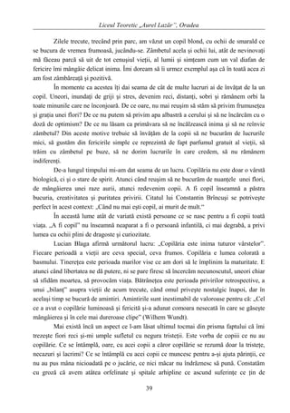 Liceul Teoretic „Aurel Lazăr”, Oradea
Zilele trecute, trecând prin parc, am văzut un copil blond, cu ochii de smarald ce
se bucura de vremea frumoasă, jucându-se. Zâmbetul acela şi ochii lui, atât de nevinovaţi
mă făceau parcă să uit de tot cenuşiul vieţii, al lumii şi simţeam cum un val diafan de
fericire îmi mângâie delicat inima. Îmi doream să îi urmez exemplul aşa că în toată acea zi
am fost zâmbăreaţă şi pozitivă.
În momente ca acestea îţi dai seama de cât de multe lucruri ai de învăţat de la un
copil. Uneori, inundaţi de griji şi stres, devenim reci, distanţi, sobri şi rămânem orbi la
toate minunile care ne înconjoară. De ce oare, nu mai reuşim să stăm să privim frumuseţea
şi graţia unei flori? De ce nu putem să privim apa albastră a cerului şi să ne încărcăm cu o
doză de optimism? De ce nu lăsam ca primăvara să ne încălzească inima şi să ne reînvie
zâmbetul? Din aceste motive trebuie să învăţăm de la copii să ne bucurăm de lucrurile
mici, să gustăm din fericirile simple ce reprezintă de fapt parfumul gratuit al vieţii, să
trăim cu zâmbetul pe buze, să ne dorim lucrurile în care credem, să nu rămânem
indiferenţi.
De-a lungul timpului mi-am dat seama de un lucru. Copilăria nu este doar o vârstă
biologică, ci şi o stare de spirit. Atunci când reuşim să ne bucurăm de nuanţele unei flori,
de mângâierea unei raze aurii, atunci redevenim copii. A fi copil înseamnă a păstra
bucuria, creativitatea şi puritatea privirii. Citatul lui Constantin Brîncuşi se potriveşte
perfect în acest context: „Când nu mai eşti copil, ai murit de mult.“
În această lume atât de variată există persoane ce se nasc pentru a fi copii toată
viaţa. „A fi copil” nu înseamnă neaparat a fi o persoană infantilă, ci mai degrabă, a privi
lumea cu ochii plini de dragoste şi curiozitate.
Lucian Blaga afirmă următorul lucru: „Copilăria este inima tuturor vârstelor”.
Fiecare perioadă a vieţii are ceva special, ceva frumos. Copilăria e lumea colorată a
basmului. Tinereţea este perioada marilor vise ce am dori să le împlinim la maturitate. E
atunci când libertatea ne dă putere, ni se pare firesc să încercăm necunoscutul, uneori chiar
să sfidăm moartea, să provocăm viaţa. Bătrâneţea este perioada privirilor retrospective, a
unui „bilanţ” asupra vieţii de acum trecute, când omul priveşte nostalgic înapoi, dar în
acelaşi timp se bucură de amintiri. Amintirile sunt inestimabil de valoroase pentru că: „Cel
ce a avut o copilărie luminoasă şi fericită şi-a adunat comoara nesecată în care se găseşte
mângâierea şi în cele mai dureroase clipe” (Wilhem Wundt).
Mai există încă un aspect ce l-am lăsat ultimul tocmai din prisma faptului că îmi
trezeşte fiori reci şi-mi umple sufletul cu negura tristeţii. Este vorba de copiii ce nu au
copilărie. Ce se întâmplă, oare, cu acei copii a căror copilărie se rezumă doar la tristeţe,
necazuri şi lacrimi? Ce se întâmplă cu acei copii ce muncesc pentru a-şi ajuta părinţii, ce
nu au pus mâna nicioadată pe o jucărie, ce nici măcar nu îndrăznesc să pună. Constatăm
cu groză că avem atâtea orfelinate şi spitale arhipline ce ascund suferinţe ce ţin de
39
 