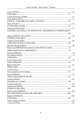 Liceul Teoretic „Aurel Lazăr”, Oradea
Laura AILINCĂ................................................................................................................50
COPILĂRIA.............................................................................................................51
Carmen Paraschiva TOMA...............................................................................................51
Elena Bianca GÎLCĂ .......................................................................................................51
COPILUL, COPILĂRIA ŞI LUMEA ACESTUIA..................................................55
Denis HALASZ ...............................................................................................................55
O COPILĂRIE OTAKU...........................................................................................57
Alexandru HANGANU.....................................................................................................57
NAŞTEREA ŞI COPILUL ÎN SOCIETATEA TRADIŢIONALĂ ROMÂNEASCĂ
........................................................................................................................59
Mihaela IONIŢĂ-NICULESCU.......................................................................................59
COPIII ŞI COPILĂRIA............................................................................................65
Andreea-Liliana ROŞU.....................................................................................................65
COPILĂRIE, ŞCOALĂ, EDUCAŢIE......................................................................68
Marinela Monica IORGA ................................................................................................68
ROLUL ŞI IMPORTANŢA JOCULUI ÎN DEZVOLTAREA ................................73
PSIHO-SOMATICĂ A INDIVIDULUI...................................................................73
Daniela IEDERAN............................................................................................................73
Gelu Daniel SEREA..........................................................................................................73
COPILĂRIA.............................................................................................................78
Carla Amalia FILIP...........................................................................................................78
VISUL ROSALIEI...................................................................................................81
Rebeca MALIŢA..............................................................................................................81
FIIND COPIL...........................................................................................................87
Lavinia LELE....................................................................................................................87
Tema copilăriei în Evul Mediu.................................................................................91
Daria DODESCU..............................................................................................................91
TEMA COPILĂRIEI ÎN ISLAM.............................................................................95
Teodora ŞIMON...............................................................................................................95
Să învăţăm să ne jucăm!...........................................................................................99
Carmina PANAIT,............................................................................................................99
Filofteia DUMITRU..........................................................................................................99
COPIII ŞI COPILĂRIA..........................................................................................102
Patricia Alice PRODAN..................................................................................................102
DIN AMINTIRI SE NAŞTE IAR COPILĂRIA.....................................................106
Rafaela GHERMAN ......................................................................................................106
COPILĂRIA...........................................................................................................110
Andreea-Maria COSMA.................................................................................................110
Carina ŞUSTER.............................................................................................................110
4
 