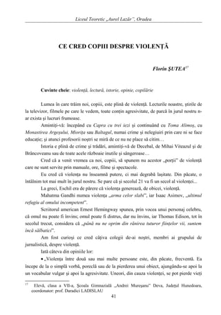 Liceul Teoretic „Aurel Lazăr”, Oradea
CE CRED COPIII DESPRE VIOLENŢĂ
Florin ŞUTEA17
Cuvinte cheie: violenţă, lectură, istorie, opinie, copilărie
Lumea în care trăim noi, copiii, este plină de violenţă. Lecturile noastre, ştirile de
la televizor, filmele pe care le vedem, toate conţin agresivitate, de parcă în jurul nostru n-
ar exista şi lucruri frumoase.
Amintiţi-vă: începând cu Capra cu trei iezi şi continuând cu Toma Alimoş, cu
Monastirea Argeşului, Mioriţa sau Baltagul, numai crime şi nelegiuiri prin care ni se face
educaţie; şi atunci profesorii noştri se miră de ce nu ne place să citim…
Istoria e plină de crime şi trădări, amintiţi-vă de Decebal, de Mihai Viteazul şi de
Brâncoveanu sau de toate acele războaie inutile şi sângeroase…
Cred că a venit vremea ca noi, copiii, să spunem nu acestor „porţii” de violenţă
care ne sunt servite prin manuale, ore, filme şi spectacole.
Eu cred că violenţa nu înseamnă putere, ci mai degrabă laşitate. Din păcate, o
întâlnim tot mai mult în jurul nostru. Se pare că şi secolul 21 va fi un secol al violenţei...
La greci, Eschil era de părere că violenţa generează, de obicei, violenţă.
Mahatma Gandhi numea violenţa „arma celor slabi”, iar Isaac Asimov, „ultimul
refugiu al omului incompetent”.
Scriitorul american Ernest Hemingway spunea, prin vocea unui personaj celebru,
că omul nu poate fi învins; omul poate fi distrus, dar nu învins, iar Thomas Edison, tot în
secolul trecut, considera că „până nu ne oprim din rănirea tuturor fiinţelor vii, suntem
încă sălbatici”.
Am fost curioşi ce cred câţiva colegii de-ai noştri, membri ai grupului de
jurnalistică, despre violenţă.
Iată câteva din opiniile lor:
• „Violenţa între două sau mai multe persoane este, din păcate, frecventă. Ea
începe de la o simplă vorbă, poreclă sau de la pierderea unui obiect, ajungându-se apoi la
un vocabular vulgar şi apoi la agresivitate. Uneori, din cauza violenţei, se pot pierde vieţi
17
Elevă, clasa a VII-a, Şcoala Gimnazială „Andrei Mureşanu” Deva, Judeţul Hunedoara,
coordonator: prof. Daradici LADISLAU
41
 