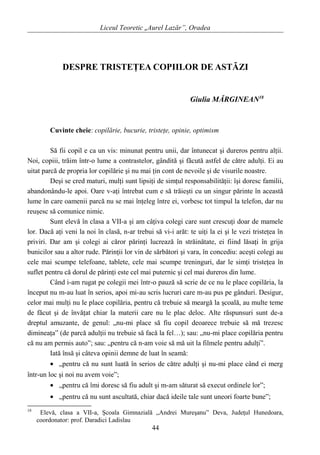 Liceul Teoretic „Aurel Lazăr”, Oradea
DESPRE TRISTEŢEA COPIILOR DE ASTĂZI
Giulia MĂRGINEAN18
Cuvinte cheie: copilărie, bucurie, tristeţe, opinie, optimism
Să fii copil e ca un vis: minunat pentru unii, dar întunecat şi dureros pentru alţii.
Noi, copiii, trăim într-o lume a contrastelor, gândită şi făcută astfel de către adulţi. Ei au
uitat parcă de propria lor copilărie şi nu mai ţin cont de nevoile şi de visurile noastre.
Deşi se cred maturi, mulţi sunt lipsiţi de simţul responsabilităţii: îşi doresc familii,
abandonându-le apoi. Oare v-aţi întrebat cum e să trăieşti cu un singur părinte în această
lume în care oamenii parcă nu se mai înţeleg între ei, vorbesc tot timpul la telefon, dar nu
reuşesc să comunice nimic.
Sunt elevă în clasa a VII-a şi am câţiva colegi care sunt crescuţi doar de mamele
lor. Dacă aţi veni la noi în clasă, n-ar trebui să vi-i arăt: te uiţi la ei şi le vezi tristeţea în
priviri. Dar am şi colegi ai căror părinţi lucrează în străinătate, ei fiind lăsaţi în grija
bunicilor sau a altor rude. Părinţii lor vin de sărbători şi vara, în concediu: aceşti colegi au
cele mai scumpe telefoane, tablete, cele mai scumpe treninguri, dar le simţi tristeţea în
suflet pentru că dorul de părinţi este cel mai puternic şi cel mai dureros din lume.
Când i-am rugat pe colegii mei într-o pauză să scrie de ce nu le place copilăria, la
început nu m-au luat în serios, apoi mi-au scris lucruri care m-au pus pe gânduri. Desigur,
celor mai mulţi nu le place copilăria, pentru că trebuie să meargă la şcoală, au multe teme
de făcut şi de învăţat chiar la materii care nu le plac deloc. Alte răspunsuri sunt de-a
dreptul amuzante, de genul: „nu-mi place să fiu copil deoarece trebuie să mă trezesc
dimineaţa” (de parcă adulţii nu trebuie să facă la fel…); sau: „nu-mi place copilăria pentru
că nu am permis auto”; sau: „pentru că n-am voie să mă uit la filmele pentru adulţi”.
Iată însă şi câteva opinii demne de luat în seamă:
• „pentru că nu sunt luată în serios de către adulţi şi nu-mi place când ei merg
într-un loc şi noi nu avem voie”;
• „pentru că îmi doresc să fiu adult şi m-am săturat să execut ordinele lor”;
• „pentru că nu sunt ascultată, chiar dacă ideile tale sunt uneori foarte bune”;
18
Elevă, clasa a VII-a, Şcoala Gimnazială „Andrei Mureşanu” Deva, Judeţul Hunedoara,
coordonator: prof. Daradici Ladislau
44
 