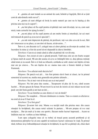 Liceul Teoretic „Aurel Lazăr”, Oradea
• „pentru că sunt tratată ca un animal de casă, hrănită şi îngrijită, fără să se ţină
cont de adevăratele mele nevoi”;
• „pentru că sunt obligat să învăţ la unele materii pe care nu le înţeleg şi din
pricina asta nici nu le suport”;
• „nu îmi place să fiu copil pentru că părinţii mei sunt divorţaţi, iar eu, cum sunt
mică, toate certurile lor ajung la mine”;
• „nu-mi place să fiu copil pentru că am multe limite şi interdicţii, iar cei mari
mă tratează de parcă aş avea nevoi speciale”;
• „eu mă simt depreciat de părinţi, de profesori, toţi vor câte ceva de la noi, fără
să-i intereseze ce ne place, ce am dori să facem, să devenim…”.
Într-o zi, am discutat cu F, colegul meu ai căror părinţi au divorţat de curând. Are
încredere în mine şi a fost de acord să-mi răspundă la câteva întrebări.
Întrebare: Cum te-ai simţit când ai aflat că părinţii tăi vor divorţa.
Răspuns: Am crezut că este o glumă proastă. Tatăl meu este un om foarte ocupat
şi lipsea mult de acasă. Mi-am dat seama că ceva se întâmplă între ei, deşi păreau reţinuţi
când eram şi eu acasă. Într-o zi însă au izbucnit, certându-se urât: atunci am înţeles că tata
mai are pe cineva… Nu am înţeles de ce: mama mea este o femeie tânără şi foarte
frumoasă.
Întrebare: Te-a afectat mult decizia lor?
Răspuns: De parcă n-ai ştii… Am fost printre elevii buni ai clasei, iar în primul
semestrul al acestui an, media mea generală este printre ultimele…
Întrebare: Nu ai mai vrut să înveţi sau n-ai mai putut?
Răspuns: Nu îmi prea dau seama… Începusem să plec de la ore, când aveam
lucrări… M-am apucat de fumat. M-am trezit la un test de istorie că nici măcar nu-mi mai
pasă: am dat foaia goală şi am luat un doi…
Întrebare: Te-au întrebat cu care dintre ei vrei să rămâi?
Răspuns: Nu neapărat… Oricum rămâneam cu mama. Tata s-a mutat cu altcineva:
nu cred că m-ar fi luat la el.
Întrebare: Ţi-a fost greu?
Răspuns: Şi-acum îmi este. Mama s-a necăjit mult din pricina mea: din cauza
situaţiei la învăţătură, din cauza notei scăzute la purtare… Mi-am propus să n-o mai
necăjesc… Dar ţin mult şi la tata: era sportiv, făceam multe lucruri împreună… Acum ne
întâlnim mai rar: vorbim ca între bărbaţi…
I-am spus colegului meu că va trebui să treacă peste această problemă şi să
demonstreze părinţilor lui că este capabil să realizeze lucruri valoroase în viaţă. În primul
rând, trebuie să-şi îmbunătăţească situaţia la învăţătură, în aşa fel ca părinţii săi, chiar dacă
45
 