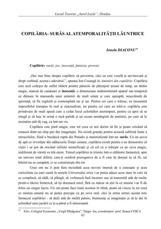 Liceul Teoretic „Aurel Lazăr”, Oradea
COPILĂRIA- SURÂS ALATEMPORALITĂŢII LĂUNTRICE
Ionela DIACONU19
Copilărie: surâs, joc, inocenţă, fantezie, poveste
„Hai mai bine despre copilărie să povestim, căci ea este veselă şi nevinovată şi
drept vorbind, acesta-i adevărul.”, spunea Ion Creangă în Amintiri din copilărie. Copilăria
este acel colţişor de suflet rătăcit printre pânzele de păienjeni ţesute de timp, un tărâm
magic, marcat de candoare şi inocenţă, o dimensiune nedeterminată spaţial sau temporal
ce dăinuie în mansarda unor amintiri de mult uitate şi care aşteaptă, nesecătuită de
speranţă, să fie regăsită şi contemplată iar şi iar. Pentru cei care o trăiesc, ea înseamnă
imposibilul transpus în real şi reactualizat, iar pentru cei care au trăit-o, copilăria este
primăvara de mult apusă care a cedat locul celorlaltor anotimpuri, pentru ca apoi să se
stingă şi să lase în urmă o rază palidă şi un ocean nemărginit de amintiri, pe care să le
resimţim atât de vag, ca într-un vis.
Copilăria este pură magie, este tot ceea ce noi dorim să fie şi poate oricând să
renască dintr-un chip pur din imaginaţie. Nu există graniţe pentru această sublimă lume a
miracolelor, fiind o bucăţică ruptă din Paradis şi materializată într-un surâs. Ca un şuvoi
de apă ce izvorăşte din adâncurile fiinţei umane, copilăria există pentru a ne demonstra că
vieţii i se pot da oricând infinite semnificaţii şi că cel ce o trăieşte ca pe ceva magic,
indiferent de vârstă va trăi etern. Trenul copilăriei te trimite într-o călătorie fantastică, spre
un univers total diferit, care-ţi conferă prerogativa de a fi cine îţi doreşti tu să fii, iar
biletul nu se cumpără, ci se construieşte din tot.
Unui om nu îi poţi fura niciodată acea nevoie imensă de a cunoaşte şi acea
curiozitate cu care caută în tainele Universului orice i-ar putea aduce acea stare în care să
se complacă, să râdă, să plângă, să vorbească fară încetare sau să transmită atât de multe
printr-o tăcere himerică, să îşi dorească totul, fără ca măcar să ştie la ce anume i-ar fi de
folos un singur lucru. Un om poate face toate acestea în tihnă, poate să viseze la tot ceea
ce mintea umană nu ar putea percepe ca pe ceva real, căci la urma urmei acesta este
farmecul copilăriei - să deţii atât de multă putere, frumuseţe şi imaginaţie şi să le dai în
schimbul unei jucării ce ţi-a părut a fi interesantă.
19
Elev, Colegiul Economic „Virgil Madgearu”, Târgu- Jiu, coordonator: prof. Ileana COICA
47
 