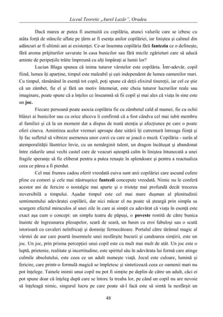 Liceul Teoretic „Aurel Lazăr”, Oradea
Dacă marea ar putea fi asemuită cu copilăria, atunci valurile care se izbesc cu
atâta forţă de stâncile aflate pe ţărm ar fi esenţa anilor copilăriei, iar liniştea şi calmul din
adâncuri ar fi ultimii ani ai existenţei. Ce-ar însemna copilăria fără fantezia ce o defineşte,
fără aroma prăjiturilor savurate în casa bunicilor sau fără micile zgârieturi care să aducă
aminte de peripeţiile trăite împreună cu alţi împăraţi ai lumii lor?
Lucian Blaga spunea că inima tuturor vârstelor este copilăria. Într-adevăr, copil
fiind, lumea îţi aparţine, timpul este maleabil şi eşti independent de lumea oamenilor mari.
Cu timpul, rămânând în esenţă tot copil, poţi spune că deţii elixirul tinereţii, iar cel ce ştie
că un zâmbet, fie el şi fără un motiv întemeiat, este cheia tuturor lucrurilor reale sau
imaginare, poate spune că a înţeles ce înseamnă să fii copil şi mai ales că viaţa în sine este
un joc.
Fiecare persoană poate asocia copilăria fie cu zâmbetul cald al mamei, fie cu ochii
blânzi ai bunicilor sau cu orice altceva îi confirmă că a fost cândva cel mai iubit membru
al familiei şi că la un moment dat a dispus de toată atenţia şi afecţiunea pe care o poate
oferi cineva. Amintirea acelor vremuri aproape date uitării îţi cutremură întreaga fiinţă şi
îţi fac sufletul să vibreze asemenea unor corzi cu care se joacă o muză. Copilăria - surâs al
atemporalităţii lăuntrice învie, cu un nemărginit talent, un dragon încătuşat şi abandonat
între zidurile unui vechi castel care de veacuri aşteaptă calm în liniştea întunecată a unei
fragile speranţe să fie eliberat pentru a putea renaşte în splendoare şi pentru a reactualiza
ceea ce părea a fi pierdut.
Cel mai frumos cadou oferit vreodată cuiva sunt anii copilăriei care ascund cufere
pline cu comori şi cele mai năstruşnice fantezii concepute vreodată. Nimic nu le conferă
acestor ani de fericire o nostalgie mai aparte şi o tristeţe mai profundă decât trecerea
ireversibilă a timpului. Aşadar timpul este cel mai mare duşman al plenitudinii
sentimentului adevăratei copilării, dar nici măcar el nu poate să şteargă prin simpla sa
scurgere efectul miraculos al unei zile în care ai simţit cu adevărat că viaţa în esenţă este
exact aşa cum o concepi: un simplu teatru de păpuşi, o poveste rostită de către bunica
înainte de îngreunarea pleoapelor, seară de seară, un basm cu eroi fabuloşi sau o scută
istorioară cu cavaleri neînfricaţi şi domniţe fermecătoare. Portalul către tărâmul magic al
vârstei de aur care poartă însemnele unei nesfârşite bucurii şi candoarea simţirii, este un
joc. Un joc, prin prisma percepţiei unui copil este cu mult mai mult de atât. Un joc este o
luptă, prietenie, realitate şi incertitudine, este spiritul său în adevărata lui formă care atinge
culmile absolutului, este ceea ce un adult numeşte viaţă. Jocul este culoare, lumină şi
fericire, care printr-o formulă magică se împletesc şi sintetizează ceea ce oamenii mari nu
pot înţelege. Tainele inimii unui copil nu pot fi simţite pe deplin de către un adult, căci ei
pot spune doar că înţeleg după care se întorc la treaba lor, pe când un copil nu are nevoie
să înţeleagă nimic, singurul lucru pe care poate să-l facă este să simtă la nesfârşit un
48
 
