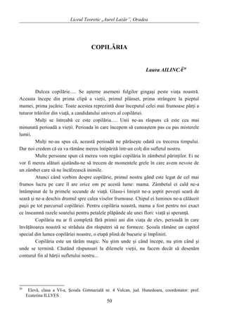 Liceul Teoretic „Aurel Lazăr”, Oradea
COPILĂRIA
Laura AILINCĂ20
Dulcea copilărie..... Se aşterne asemeni fulgilor gingaşi peste viaţa noastră.
Aceasta începe din prima clipă a vieţii, primul plânset, prima strângere la pieptul
mamei, prima jucărie. Toate acestea reprezintă doar începutul celei mai frumoase părţi a
tuturor trăirilor din viaţă, a candidatului univers al copilăriei.
Mulţi se întreabă ce este copilăria…. Unii ne-au răspuns că este cea mai
minunată perioadă a vieţii. Perioada în care începem să cunoaştem pas cu pas misterele
lumii.
Mulţi ne-au spus că, această perioadă ne părăseşte odată cu trecerea timpului.
Dar noi credem că ea va rămâne mereu întipărită într-un colţ din sufletul nostru.
Multe persoane spun că mereu vom regăsi copilăria în zâmbetul părinţilor. Ei ne
vor fi mereu alături ajutându-ne să trecem de momentele grele în care avem nevoie de
un zâmbet care să ne încălzească inimile.
Atunci când vorbim despre copilărie, primul nostru gând este legat de cel mai
frumos lucru pe care îl are orice om pe acestă lume: mama. Zâmbetul ei cald ne-a
întâmpinat de la primele secunde de viaţă. Glasu-i liniştit ne-a şoptit poveşti seară de
seară şi ne-a deschis drumul spre calea viselor frumoase. Chipul ei luminos ne-a călăuzit
paşii pe tot parcursul copilăriei. Pentru copilăria noastră, mama a fost pentru noi exact
ce înseamnă razele soarelui pentru petalele plăpânde ale unei flori: viaţă şi speranţă.
Copilăria nu ar fi completă fără primii ani din viaţa de elev, perioadă în care
învăţătoarea noastră se străduia din răsputeri să ne formeze. Şcoala rămâne un capitol
special din lumea copilăriei noastre, o etapă plină de bucurie şi împliniri.
Copilăria este un tărâm magic. Nu ştim unde şi când începe, nu ştim când şi
unde se termină. Căutând răspunsuri la dilemele vieţii, nu facem decât să desenăm
conturul fin al hărţii sufletului nostru...
20
Elevă, clasa a VI-a, Şcoala Gimnazială nr. 4 Vulcan, jud. Hunedoara, coordonator: prof.
Ecaterina ILLYES
50
 