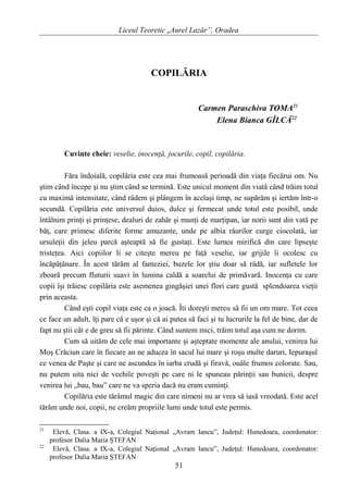 Liceul Teoretic „Aurel Lazăr”, Oradea
COPILĂRIA
Carmen Paraschiva TOMA21
Elena Bianca GÎLCĂ22
Cuvinte cheie: veselie, inocenţă, jocurile, copil, copilăria.
Făra îndoială, copilăria este cea mai frumoasă perioadă din viaţa fiecărui om. Nu
ştim când începe şi nu ştim când se termină. Este unicul moment din viată când trăim totul
cu maximă intensitate, când râdem şi plângem în acelaşi timp, ne supărăm şi iertăm într-o
secundă. Copilăria este universul duios, dulce şi fermecat unde totul este posibil, unde
întâlnim prinţi şi prinţese, dealuri de zahăr şi munţi de marţipan, iar norii sunt din vată pe
băţ, care primesc diferite forme amuzante, unde pe albia râurilor curge ciocolată, iar
ursuleţii din jeleu parcă aşteaptă să fie gustaţi. Este lumea mirifică din care lipseşte
tristeţea. Aici copiilor li se citeşte mereu pe faţă veselie, iar grijile îi ocolesc cu
încăpăţânare. În acest tărâm al fanteziei, buzele lor ştiu doar să râdă, iar sufletele lor
zboară precum fluturii suavi în lumina caldă a soarelui de primăvară. Inocenţa cu care
copii îşi trăiesc copilăria este asemenea gingăşiei unei flori care gustă splendoarea vieţii
prin aceasta.
Când eşti copil viaţa este ca o joacă. Îti doreşti mereu să fii un om mare. Tot ceea
ce face un adult, îţi pare că e uşor şi că ai putea să faci şi tu lucrurile la fel de bine, dar de
fapt nu ştii cât e de greu să fii părinte. Când suntem mici, trăim totul aşa cum ne dorim.
Cum să uităm de cele mai importante şi aşteptate momente ale anului, venirea lui
Moş Crăciun care în fiecare an ne aducea în sacul lui mare şi roşu multe daruri, Iepuraşul
ce venea de Paşte şi care ne ascundea în iarba crudă şi firavă, ouăle frumos colorate. Sau,
nu putem uita nici de vechile poveşti pe care ni le spuneau părinţii sau bunicii, despre
venirea lui „bau, bau” care ne va speria dacă nu eram cuminţi.
Copilăria este tărâmul magic din care nimeni nu ar vrea să iasă vreodată. Este acel
tărâm unde noi, copii, ne creăm propriile lumi unde totul este permis.
21
Elevă, Clasa. a IX-a, Colegiul Naţional „Avram Iancu”, Judeţul: Hunedoara, coordonator:
profesor Dalia Maria ŞTEFAN
22
Elevă, Clasa. a IX-a, Colegiul Naţional „Avram Iancu”, Judeţul: Hunedoara, coordonator:
profesor Dalia Maria ŞTEFAN
51
 