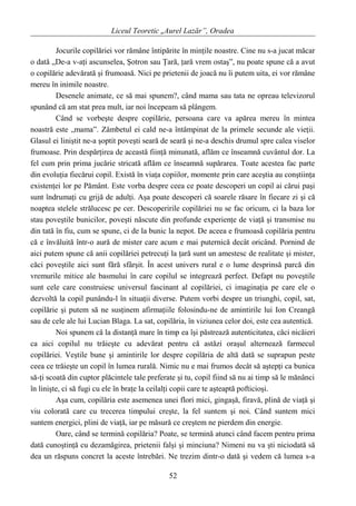 Liceul Teoretic „Aurel Lazăr”, Oradea
Jocurile copilăriei vor rămâne întipărite în minţile noastre. Cine nu s-a jucat măcar
o dată „De-a v-aţi ascunselea, Şotron sau Ţară, ţară vrem ostaş”, nu poate spune că a avut
o copilărie adevărată şi frumoasă. Nici pe prietenii de joacă nu îi putem uita, ei vor rămâne
mereu în inimile noastre.
Desenele animate, ce să mai spunem?, când mama sau tata ne opreau televizorul
spunând că am stat prea mult, iar noi începeam să plângem.
Când se vorbeşte despre copilărie, persoana care va apărea mereu în mintea
noastră este „mama”. Zâmbetul ei cald ne-a întâmpinat de la primele secunde ale vieţii.
Glasul ei liniştit ne-a şoptit poveşti seară de seară şi ne-a deschis drumul spre calea viselor
frumoase. Prin despărţirea de această fiinţă minunată, aflăm ce înseamnă cuvântul dor. La
fel cum prin prima jucărie stricată aflăm ce înseamnă supărarea. Toate acestea fac parte
din evoluţia fiecărui copil. Există în viaţa copiilor, momente prin care aceştia au conştiinţa
existenţei lor pe Pământ. Este vorba despre ceea ce poate descoperi un copil ai cărui paşi
sunt îndrumaţi cu grijă de adulţi. Aşa poate descoperi că soarele răsare în fiecare zi şi că
noaptea stelele strălucesc pe cer. Descoperirile copilăriei nu se fac oricum, ci la baza lor
stau poveştile bunicilor, poveşti născute din profunde experienţe de viaţă şi transmise nu
din tată în fiu, cum se spune, ci de la bunic la nepot. De aceea e frumoasă copilăria pentru
că e învăluită într-o aură de mister care acum e mai puternică decât oricând. Pornind de
aici putem spune că anii copilăriei petrecuţi la ţară sunt un amestesc de realitate şi mister,
căci poveştile aici sunt fără sfârşit. În acest univers rural e o lume desprinsă parcă din
vremurile mitice ale basmului în care copilul se integrează perfect. Defapt nu poveştile
sunt cele care construiesc universul fascinant al copilăriei, ci imaginaţia pe care ele o
dezvoltă la copil punându-l în situaţii diverse. Putem vorbi despre un triunghi, copil, sat,
copilărie şi putem să ne susţinem afirmaţiile folosindu-ne de amintirile lui Ion Creangă
sau de cele ale lui Lucian Blaga. La sat, copilăria, în viziunea celor doi, este cea autentică.
Noi spunem că la distanţă mare în timp ea îşi păstrează autenticitatea, căci nicăieri
ca aici copilul nu trăieşte cu adevărat pentru că astăzi oraşul alternează farmecul
copilăriei. Veştile bune şi amintirile lor despre copilăria de altă dată se suprapun peste
ceea ce trăieşte un copil în lumea rurală. Nimic nu e mai frumos decât să aştepţi ca bunica
să-ţi scoată din cuptor plăcintele tale preferate şi tu, copil fiind să nu ai timp să le mănânci
în linişte, ci să fugi cu ele în braţe la ceilalţi copii care te aşteaptă pofticioşi.
Aşa cum, copilăria este asemenea unei flori mici, gingaşă, firavă, plină de viaţă şi
viu colorată care cu trecerea timpului creşte, la fel suntem şi noi. Când suntem mici
suntem energici, plini de viaţă, iar pe măsură ce creştem ne pierdem din energie.
Oare, când se termină copilăria? Poate, se termină atunci când facem pentru prima
dată cunoştinţă cu dezamăgirea, prietenii falşi şi minciuna? Nimeni nu va şti niciodată să
dea un răspuns concret la aceste întrebări. Ne trezim dintr-o dată şi vedem că lumea s-a
52
 