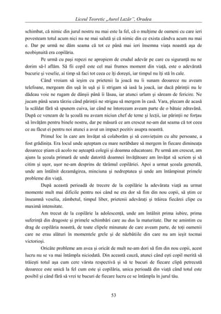 Liceul Teoretic „Aurel Lazăr”, Oradea
schimbat, că nimic din jurul nostru nu mai este la fel, că o mulţime de oameni cu care ieri
povesteam totul acum nici nu ne mai salută şi că nimic din ce exista cândva acum nu mai
e. Dar pe urmă ne dăm seama că tot ce până mai ieri însemna viaţa noastră aşa de
neobişnuită era copilăria.
Pe urmă cu paşi repezi ne apropiem de crudul adevăr pe care cu siguranţă nu ne
dorim să-l aflăm. Să fii copil este cel mai frumos moment din viaţă, este o adevărată
bucurie şi veselie, ai timp să faci tot ceea ce îţi doreşti, iar timpul nu îţi stă în cale.
Când vroiam să ieşim cu prietenii la joacă nu îi sunam deoarece nu aveam
telefoane, mergeam din uşă în uşă şi îi strigam să iasă la joacă, iar dacă părinţii nu le
dădeau voie ne rugam de dânşii până îi lăsau, iar atunci urlam şi săream de fericire. Ne
jucam până seara târziu când părinţii ne strigau să mergem în casă. Vara, plecam de acasă
la scăldat fără să spunem cuiva, iar când ne întorceam aveam parte de o bătaie zdravănă.
După ce veneam de la şcoală nu aveam niciun chef de teme şi lecţii, iar părinţii ne forţau
să învăţăm pentru binele nostru, dar pe măsură ce am crescut ne-am dat seama că tot ceea
ce au făcut ei pentru noi atunci a avut un impact pozitiv asupra noastră.
Primul loc în care am învăţat să colaborăm şi să convieţuim cu alte persoane, a
fost grădiniţa. Era locul unde aşteptam cu mare nerăbdare să mergem în fiecare dimineaţa
deoarece ştiam că acolo ne aşteaptă colegii şi doamna educatoare. Pe urmă am crescut, am
ajuns la şcoala primară de unde datorită doamnei învăţătoare am învăţat să scriem şi să
citim şi uşor, uşor ne-am desprins de tărâmul copilăriei. Apoi a urmat şcoala generală,
unde am întâlnit dezamăgirea, minciuna şi nedreptatea şi unde am întâmpinat primele
probleme din viaţă.
După această perioadă de trecere de la copilărie la adevărata viaţă au urmat
momente mult mai dificile pentru noi când ne era dor să fim din nou copii, să ştim ce
înseamnă veselia, zâmbetul, timpul liber, prietenii adevăraţi şi trăirea fiecărei clipe cu
maximă intensitate.
Am trecut de la copilărie la adolescenţă, unde am întâlnit prima iubire, prima
suferinţă din dragoste şi primele schimbări care au dus la maturitate. Dar ne amintim cu
drag de copilăria noastră, de toate clipele minunate de care aveam parte, de toţi oamenii
care ne erau alături în momentele grele şi de năzbâtiile din care nu am ieşit tocmai
victorioşi.
Oricâte probleme am avea şi oricât de mult ne-am dori să fim din nou copii, acest
lucru nu se va mai întâmpla niciodată. Din această cauză, atunci când eşti copil merită să
trăieşti totul aşa cum cere vârsta respectivă şi să te bucuri de fiecare clipă petrecută
deoarece este unică la fel cum este şi copilăria, unica perioadă din viaţă când totul este
posibil şi când fără să vrei te bucuri de fiecare lucru ce se întâmpla în jurul tău.
53
 