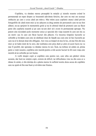 Liceul Teoretic „Aurel Lazăr”, Oradea
Copilăria, va rămâne mereu proaspătă în minţile şi inimile noastre având în
permanenţă un reper despre ce înseamnă adevărata fericire, dar care nu mai are aceeaşi
strălucire pe care o avea când am trăit-o. Mai trăim acea copilarie atunci când privim
fotografiile de când eram mici şi ne aducem cu drag aminte de persoanele care ne-au fost
alături, ne-au sprijinit în momentele grele şi nu în ultimul rând de prietenii care au făcut
parte din copilaria noastră şi pe care ne-am dori să-i avem în permanenţă aproape. Nu
putem uita niciodată acele momente unice şi speciale din viaţa noastră în care am râs cu
un motiv sau în care am făcut lucruri din plăcere. Cu trecerea timpului lucrurile se
schimbă şi învăţăm cum este să zâmbeşti doar de faţadă sau cum este să faci lucrurile pe
care nu ţi le doreşti doar din obligaţie. Am vrea ca timpul să stea în loc, să mai fim din nou
mici şi să luăm totul de la zero, dar realitatea este prea dură şi ştim că acest lucru nu va
mai fi posibil, dar speranţa va rămâne mereu în noi. Însă, nu trebuie să uităm că, prima
parte a vieţii noastre, copilăria este menită pentru a trăi aceste lucruri la fel cum viaţa este
menită să ne schimbe pe noi înşine.
A vorbi despre copii şi copilărie este pentru noi, care abia am părăsit vârsta
aceasta, dar încă ne simţim copii, extrem de dificil, iar dificultatea vine nu din ceea ce a
rămas în urmă, ci din dorinţa de a păstra mereu în sufletul nostru doza aceea de copilărie
care ne ajută să fim mai buni şi să trăim mai frumos.
54
 
