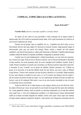 Liceul Teoretic „Aurel Lazăr”, Oradea
COPILUL, COPILĂRIA ŞI LUMEAACESTUIA
Denis HALASZ 23
Cuvinte cheie: fericire, inocenţă, copilărie, a învăţa, lumea.
Se spune că eşti copil în acea perioadă a vieţii omeneşti de la naştere până la
adolescenţă, dar să fii copil nu înseamnă numai atâta, să fii copil înseamnă să te distrezi şi
să fii fericit indiferent de vârstă.
Fiecare om îşi începe viaţa cu copilăria. Eu, tu... Copilăria este firul vieţii, ea ne-a
fost primul univers mai larg, după ce-l încercuit al camerei noastre, după geamul magic al
televizorului, prin care am privit zile întregi. Prima vârstă a omului stă sub semnul
copilăriei, care însă îl fascinează şi e adult, prin frumuseţe şi libertate. Copilăria desăvârşeşte
condiţia omului de făuritor şi înţelept, probându-i imaginaţia şi spiritual creator.
Copilul este în mod fundamental o fiinţă încrezătoare, nu este însă nici puternic,
nici virtuos nici sigur. Însă el este ca floarea-soarelui, care în fiecare dimineaţă se deschide
în faţa soarelui, de acolo primeşte totul, de acolo aşteaptă totul (căldură, lumină, forţă şi
viaţă). Putem considera că soarele este societatea, iar floarea-soarelui reprezintă copii într-
o societate în care ”soarele” nu ne poate da căldură, lumină, protecţie, etc. Copilul nu
poate să se dezvolte şi să devină adultul lumii de mai târziu, aşa cum a spus şi Sfântul
Luigi Orione „Tinerii sunt comoara cea mai de preţ a familiei şi a societăţii. După modelul
în care sunt educaţi şi mediul în care cresc, ei vor fi soarele sau furtuna zilei de mâine”,
dar nu numai noi putem învăţa un copil, ci şi un copil poate oricând să înveţe un adult trei
lucruri: cum să fie mulţumit fără motiv, cum să nu stea locului niciodată şi cum să ceară
cu insistenţă ceea ce îşi doreşte.
Copii au felul lor de a vedea lumea şi sunt singurii cărora nu le este frică de viitor.
Îşi zidesc fericirea pe visuri, iar poveştile în care binele învinge răul fac parte din realitatea
lor. Toate gândurile măreţe, toate invenţiile cu adevărat importante au izvorât din sufletul
unui copil care a visat să-şi depăşească condiţia şi să impresioneze lumea demonstrând
astfel că evoluţia societăţii depinde de ambiţia visului unui copil. Sunt copii care trebuie
să lupte pentru apărarea propriilor drepturi, copii pentru care dragostea înseamnă atât de
23
Elevă, clasa a XI-a, Liceul „Don Orione” Oradea, judeţ Bihor, coordonator: prof. Ofelia ŞIPOŞ
55
 