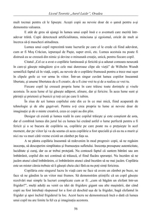 Liceul Teoretic „Aurel Lazăr”, Oradea
mult tocmai pentru că le lipseşte. Aceşti copii au nevoie doar de o şansă pentru a-şi
demonstra valoarea.
E atât de greu să ajungi în lumea unui copil însă e o aventură care merită într-
adevar trăită. Copii detectează artificialitatea, minciuna şi egoismul, oricât de mult ai
încerca să-ţi maschezi atitudinea.
Lumea unui copil reprezintă toate lucrurile pe care el le crede că fiind adevărat,
cum ar fi Moş Crăciun, iepuraşul de Paşte, super eroii, etc. Lumea acestuia nu poate fi
distrusă ea se creează din nimic şi devine o minunată creaţie, unică, pentru fiecare copil.
Citatul „Cel ce a avut o copilărie luminoasă şi fericită şi-a adunat comoara nesecată
în care-şi găseşte mângâiere şi-n cele mai dureroase clipe ale vieţii” de Wilhelm Wundt
semnifică faptul că în viaţă, copii, au nevoie de o copilărie frumoasă pentru a trece mai uşor
în clipele grele ce vor urma în viitor. Într-un singur cuvânt lumea copiilor înseamnă
libertate, şi anume libertatea de a fi creativ, de a fi cine vrei tu şi de a realiza ce vrei tu.
Fiecare copil îşi creează propria lume în care trăiesc toate dorinţele şi visele
acestuia. În acea lume el îşi găseşte adăpost, alinare, dar şi fericire. În acea lume sunt şi
părinţii şi prietenii şi bunicii şi toţi cei pe care îi iubim.
În ziua de azi lumea copilului este din ce în ce mai mică, fiind acaparată de
tehnologie şi de alte gaget-uri. Pentru a-ţi crea propria ta lume ai nevoie doar de
imaginaţie şi de o minte creativă, ceea ce copii au din plin.
Desigur că există şi lumea reală în care copilul trăieşte şi este conştient de asta,
dar el combină lumea din jurul lui cu lumea lui creând astfel o lume perfectă pentru a fi
fericit şi a se bucura de copilăria sa, copilărie pe care poate nu o preţuieşte în acel
moment, dar pe viitor îşi va da seama că acea copilărie a fost specială şi că ea nu a murit şi
nici nu va muri câtă vreme există un zâmbet pe faţa sa.
A ne păstra copilăria înseamnă să redevenim în mod progresiv copii, să ne regăsim
inocenţa, să descoperim simplitatea şi frumuseţea sufletului. Inocenţa presupune autenticitate,
luciditate şi curaj, dar ea ar trebui protejată. Nu contează faptul că suntem bătrâni sau am
îmbătrânit, copilul din noi continuă să trăiască, el fiind flacăra speranţei. Nu încetăm să ne
jucăm atunci când îmbătrânim, ci îmbătrânim atunci când încetăm să ne mai jucăm. Copilăria
este un mister căreia trebuie să îi găseşti cheia căci fără ea nu poţi simţi fericirea.
Copilăria este singurul lucru în viaţă care ne face să avem un zâmbet pe buze, ne
face să ne gândim la un viitor mai frumos. Să demonstrăm ştiinţific că un copil găseşte
rezolvări mai simple la lucruri complicate cum ar fi: „cum să băgăm un elefant într-un
frigider?”, mulţi adulţi au venit cu idei de frigidere gigant sau alte maşinării, dar când
copii au fost întrebaţi răspunsul lor a fost că deschid uşa de la frigider, bagă elefantul în
frigider şi apoi închid frigiderul la loc. Acest lucru ne demonstrează încă o dată că lumea
unui copil nu are limite la fel ca şi imaginaţia acestora.
56
 